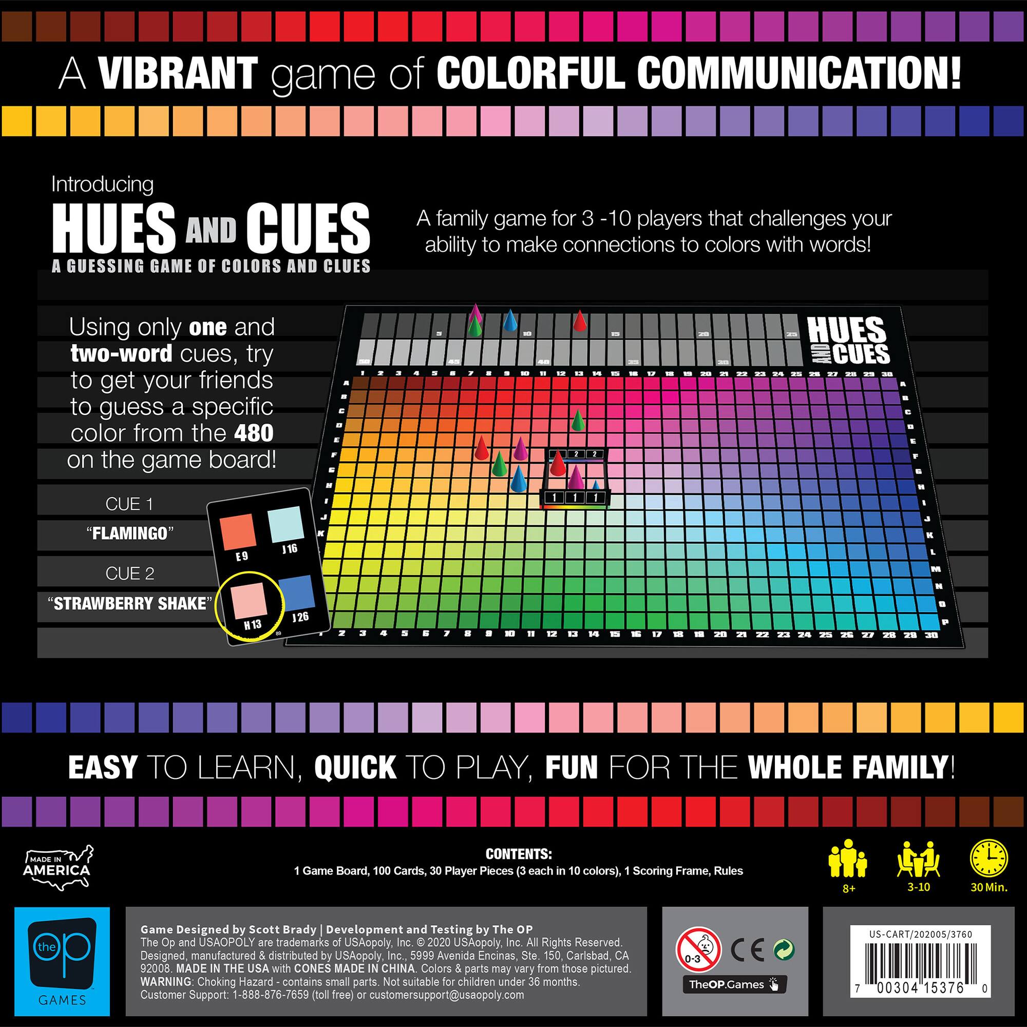 A vibrant game of colorful communication! Introducing Hues and Cues, a guessing game of colors and clues. A family game for 3-10 players that challenges your ability to make connections to colors with words! Using only one and two-word cues, try to get your friends to guess a specific color from the 480 on the game board. Easy to learn, quick to play, fun for the whole family! Contents: Game Board, 100 Cards, 30 Player Pieces (3 each in 10 colors), Scoring Frame, Rules. 3-10 players, 30 Min. Game Designed by Scott Brady. Development and Testing by The OP. The OP and USAOPOLY are trademarks of USAopoly, Inc. 2020 USAopoly Inc. All Rights Reserved. Designed, manufactured, and distributed by USAopoly Inc. 5999 Avenida Encinas, Suite 150, Carlsbad, CA 92008. Made in the USA with parts made in China. Colors and parts may vary from those pictured. WARNING: Choking Hazard.