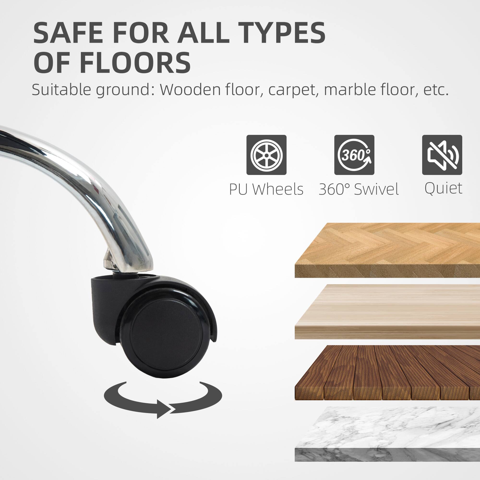 SAFE FOR ALL TYPES OF FLOORS
Suitable ground: Wooden floor, carpet, marble floor, etc.
PU Wheels
360° Swivel
Quiet