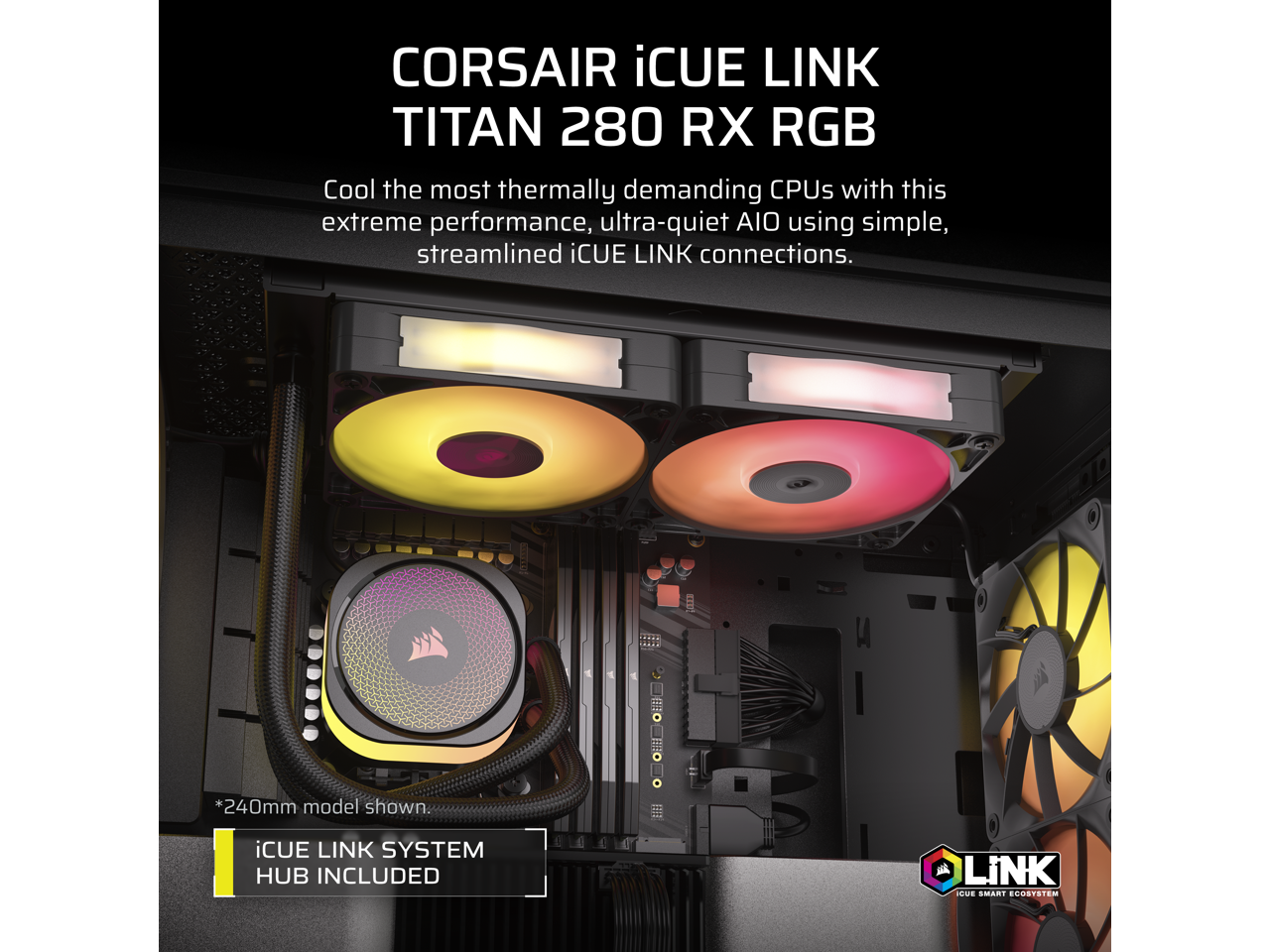 CORSAIR iCUE LINK TITAN 280 RX RGB

Cool the most thermally demanding CPUs with this extreme performance, ultra-quiet AIO using simple, streamlined iCUE LINK connections.

*240mm model shown

iCUE LINK SYSTEM HUB INCLUDED

iCUE SMART ECOSYSTEM