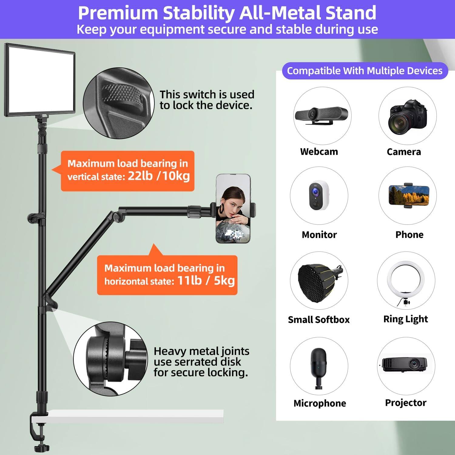 Premium Stability All-Metal Stand  
Keep your equipment secure and stable during use.

This switch is used to lock the device.

Maximum load bearing in vertical state: 22lb / 10kg

Maximum load bearing in horizontal state: 11lb / 5kg

Heavy metal joints use serrated disk for secure locking.

Compatible With Multiple Devices

- Webcam
- Camera
- Monitor
- Phone
- Small Softbox
- Ring Light
- Microphone
- Projector