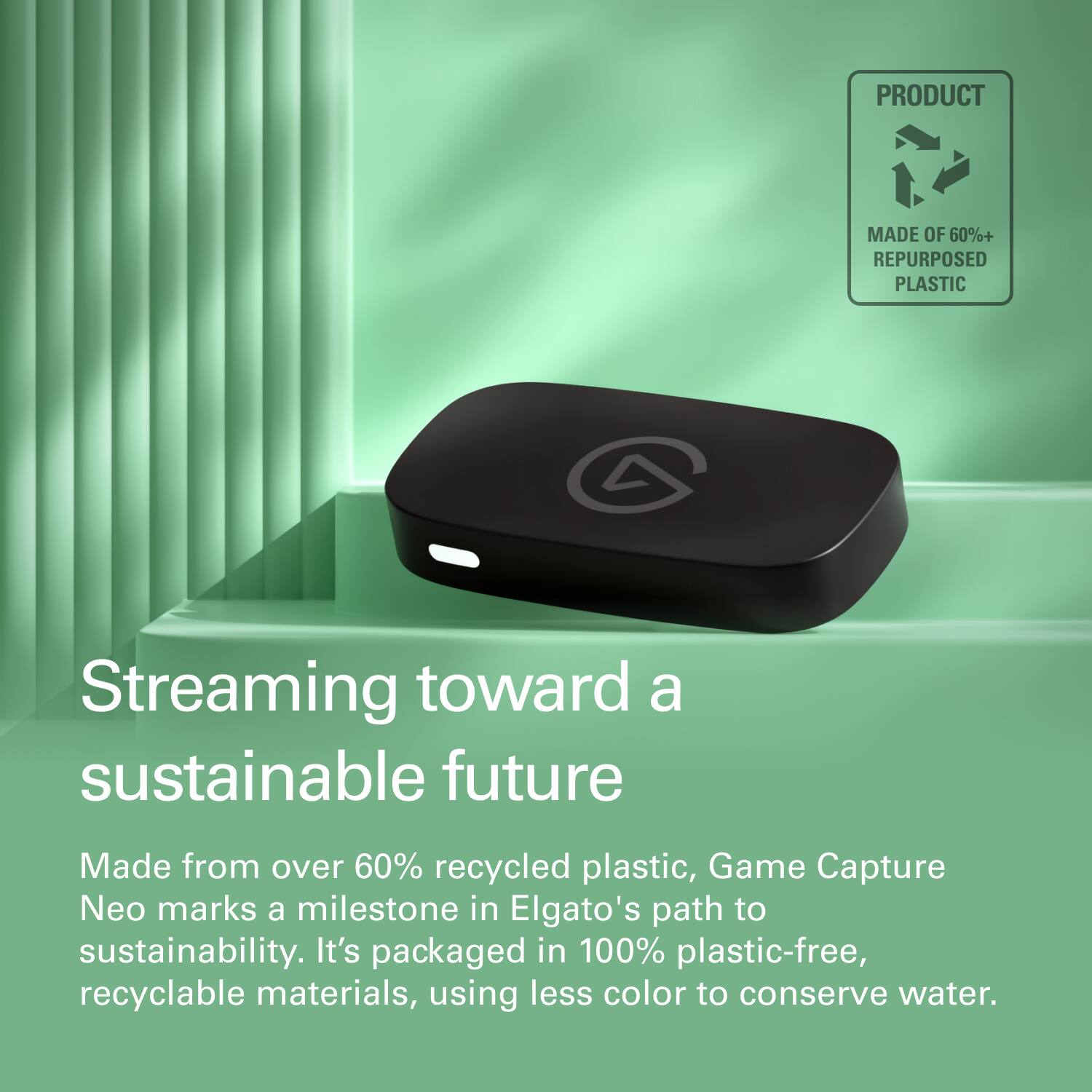 PRODUCT  
MADE OF 60%+ REPURPOSED PLASTIC  

Streaming toward a sustainable future  

Made from over 60% recycled plastic, Game Capture Neo marks a milestone in Elgato's path to sustainability. It's packaged in 100% plastic-free, recyclable materials, using less color to conserve water.