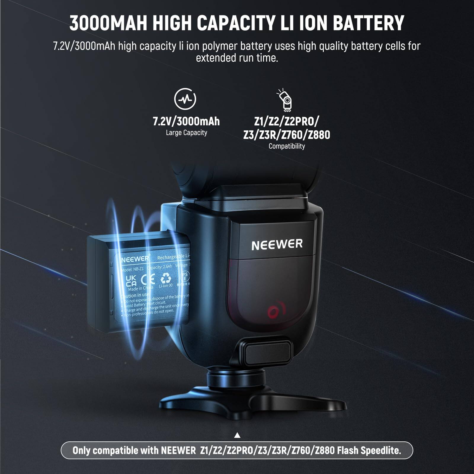 3000MAH HIGH CAPACITY LI ION BATTERY

7.2V/3000mAh high capacity li ion polymer battery uses high quality battery cells for extended run time.

7.2V/3000mAh
Large Capacity

Z1/Z2/Z2PRO/Z3/Z3R/Z760/Z880
Compatibility

Only compatible with NEEWER Z1/Z2/Z2PRO/Z3/Z3R/Z760/Z880 Flash Speedlite.