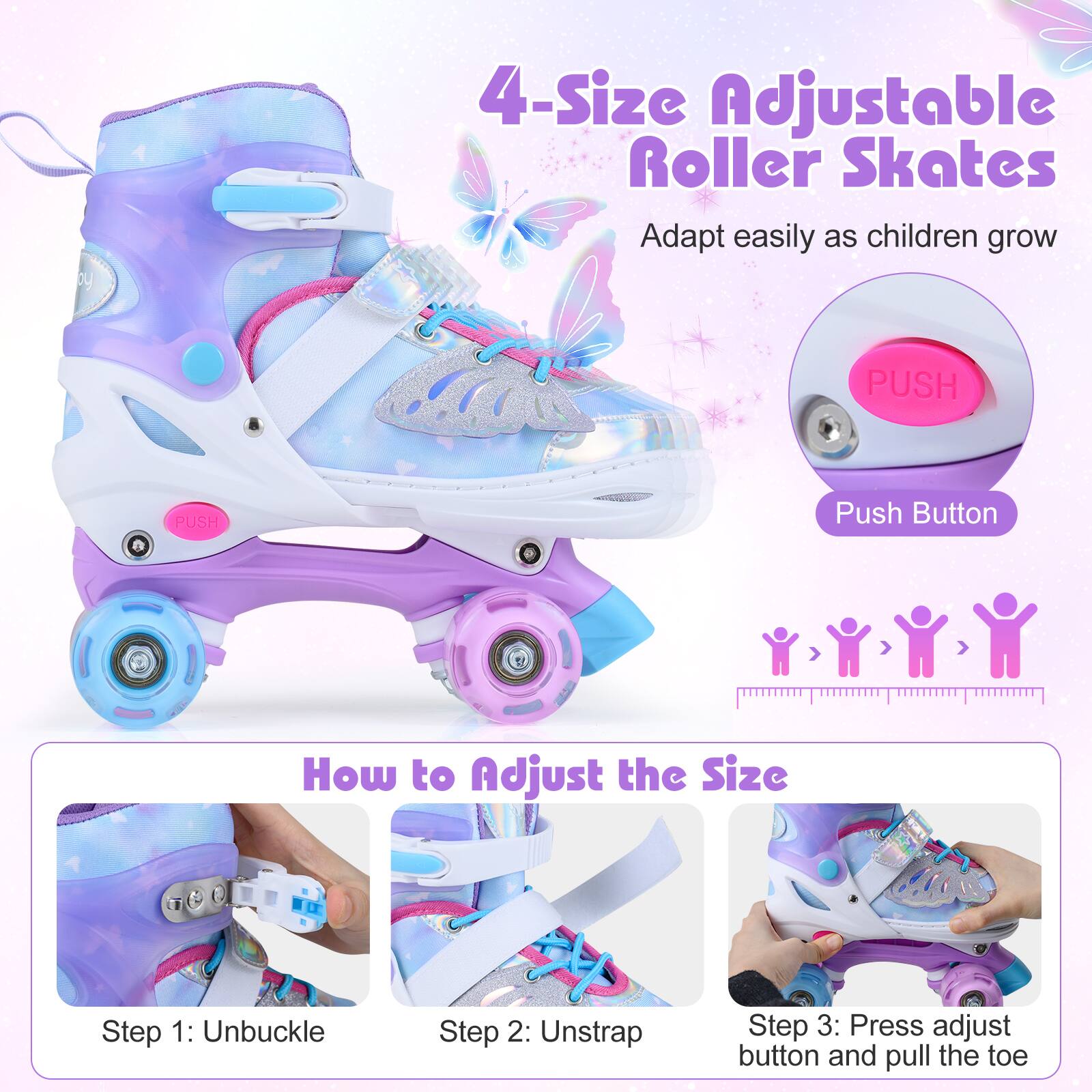 4-Size Adjustable Roller Skates  
Adapt easily as children grow  

Push Button  

How to Adjust the Size  
Step 1: Unbuckle  
Step 2: Unstrap  
Step 3: Press adjust button and pull the toe