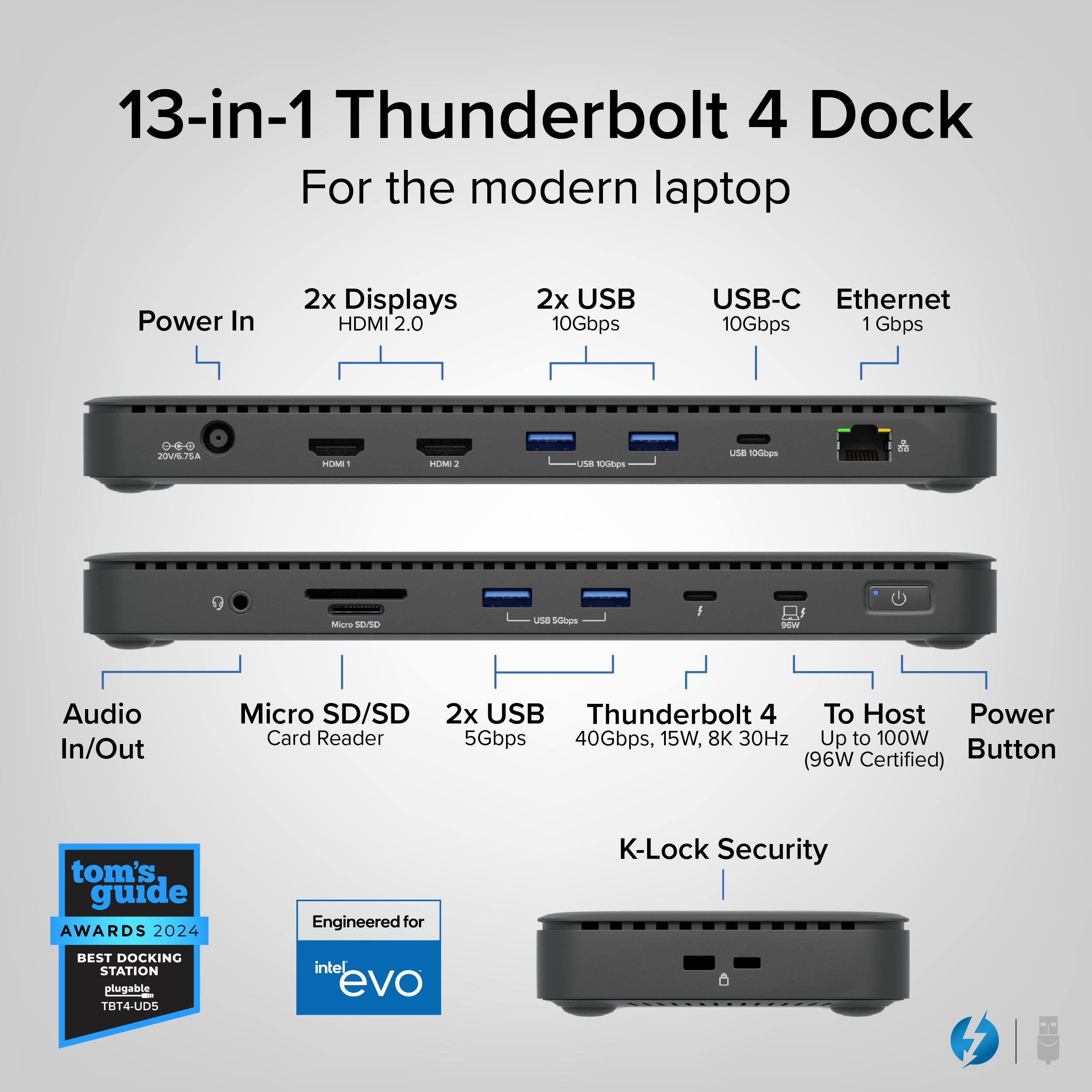 13-in-1 Thunderbolt 4 Dock For the modern laptop

Power In
2x Displays HDMI 2.0
2x USB 10Gbps
USB-C Ethernet 1 Gbps
Audio In/Out
Micro SD/SD Card Reader
2x USB 5Gbps
Thunderbolt 4 To Host
Power Button

tom's guide AWARDS 2024
Engineered for K-Lock Security
BEST DOCKING STATION plugable TB14-UD5 intel evo