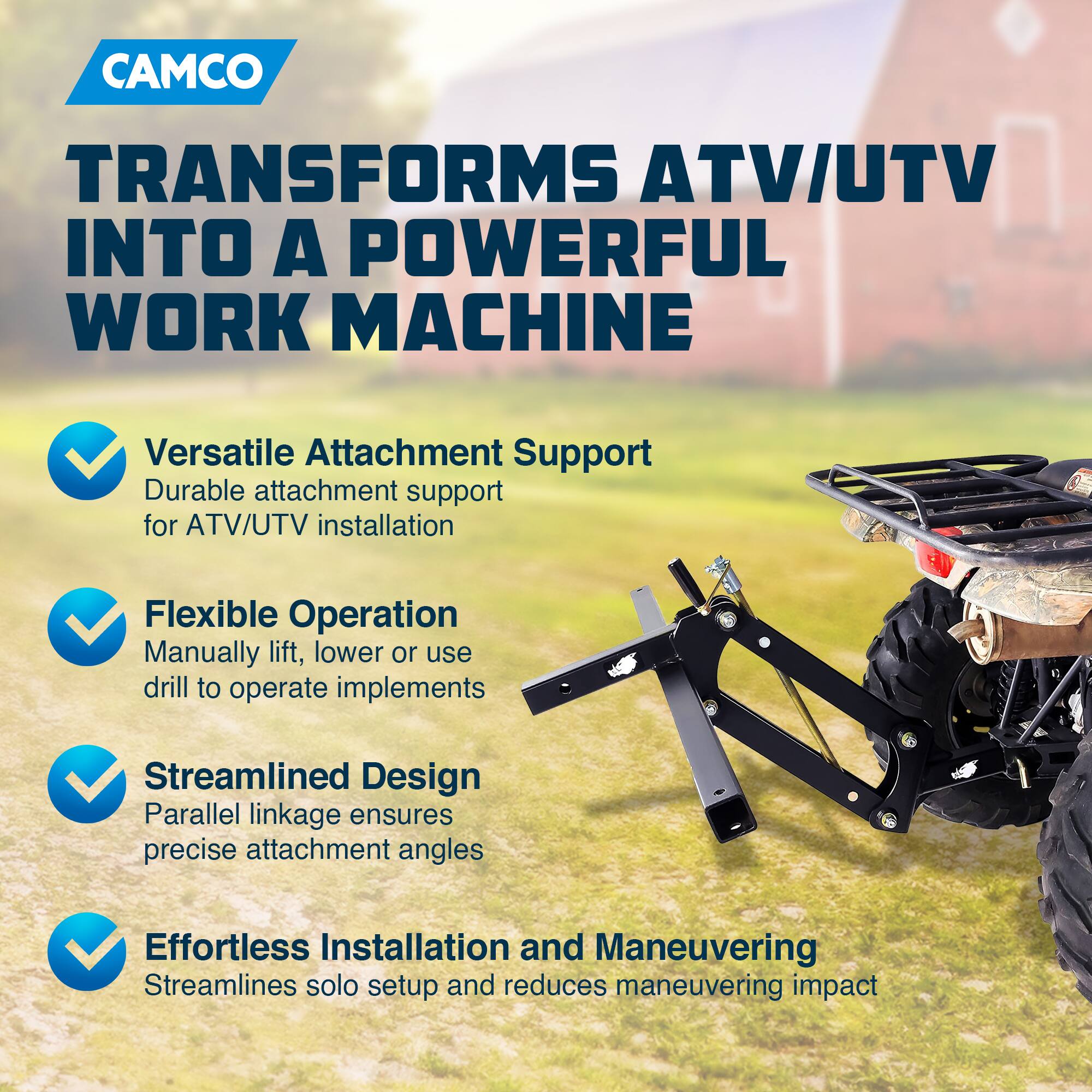 CAMCO  
TRANSFORMS ATV/UTV INTO A POWERFUL WORK MACHINE  

- Versatile Attachment Support  
  Durable attachment support for ATV/UTV installation  

- Flexible Operation  
  Manually lift, lower or use drill to operate implements  

- Streamlined Design  
  Parallel linkage ensures precise attachment angles  

- Effortless Installation and Maneuvering  
  Streamlines solo setup and reduces maneuvering impact