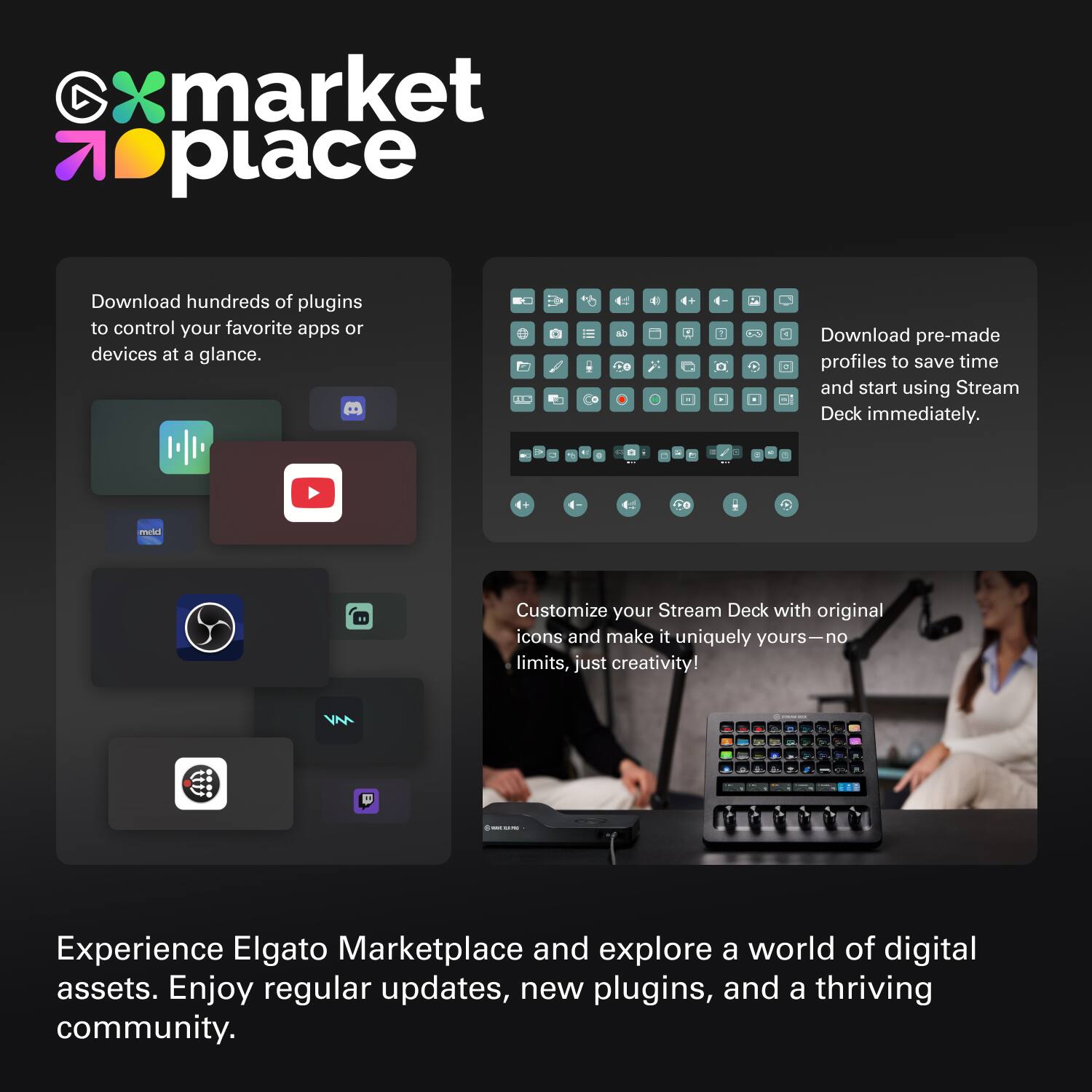 **Xmarketplace**

- Download hundreds of plugins to control your favorite apps or devices at a glance.

- Download pre-made profiles to save time and start using Stream Deck immediately.

- Customize your Stream Deck with original icons and make it uniquely yours—no limits, just creativity!

- Experience Elgato Marketplace and explore a world of digital assets. Enjoy regular updates, new plugins, and a thriving community.