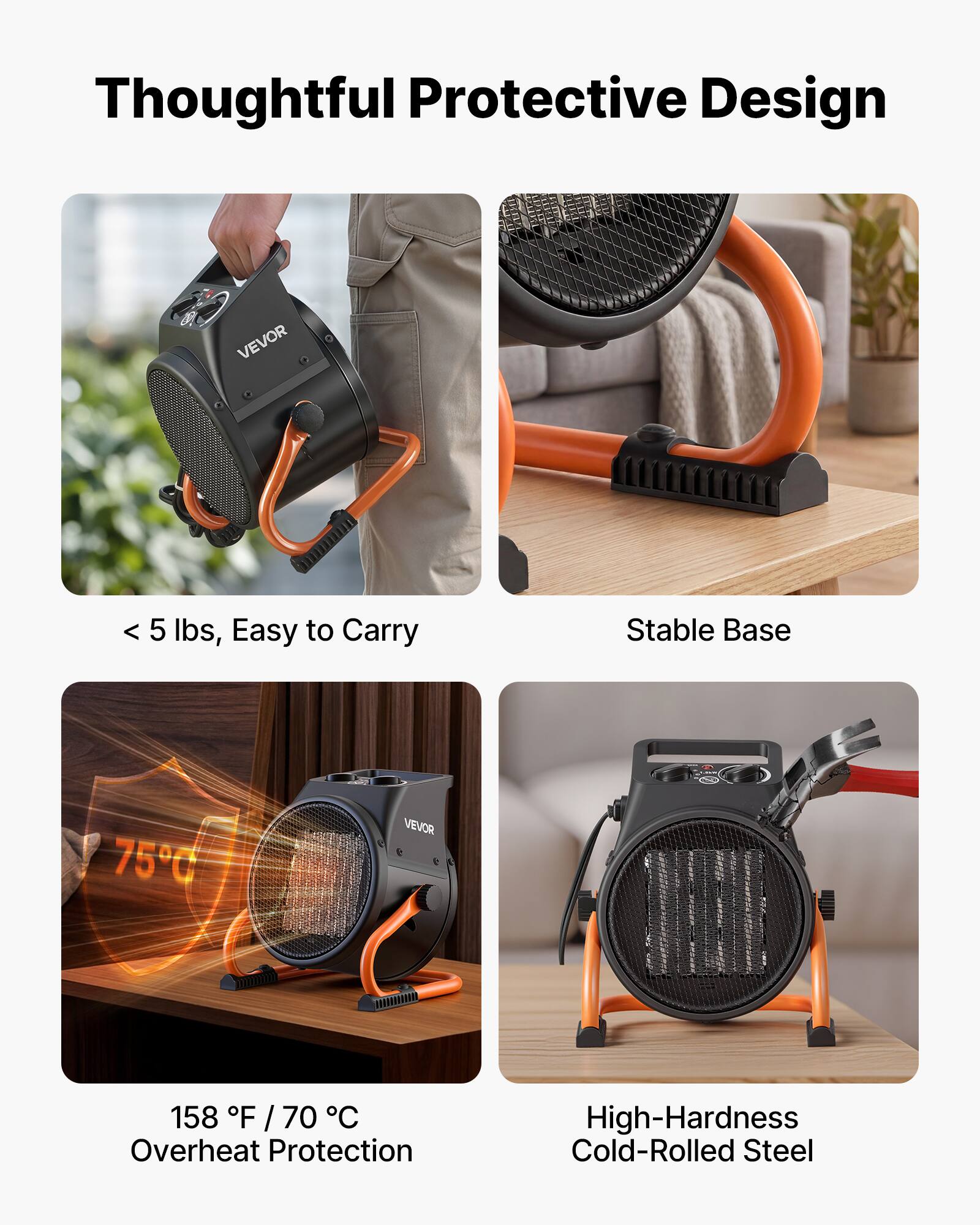 Thoughtful Protective Design

VEVOR

< 5 lbs, Easy to Carry

Stable Base

75°C

VEVOR

158°F / 70°C Overheat Protection

High-Hardness Cold-Rolled Steel