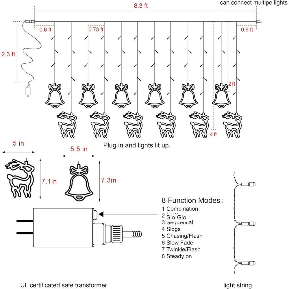 8.3 ft can connect multiple lights  
0.6 ft 0.73 ft 0.6 ft 2.3 ft 2 ft 5 in 5.5 in  
Plug in and lights lit up.  
4 ft 7.1 in 7.3 in  
8 Function Modes:  
1 Combination  
2 Slo-Glo  
3 Sequential  
4 Slogs  
5 Chasing/Flash  
6 Slow Fade  
7 Twinkle/Flash  
8 Steady on  
UL certificated safe transformer light string