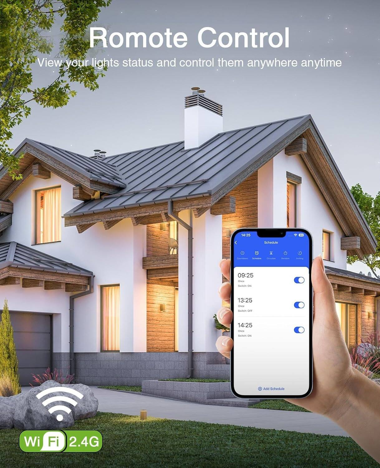 Remote Control  
View your lights status and control them anywhere anytime  

Schedule  
09:25  
Once  
Switch ON  

13:25  
Once  
Switch OFF  

14:25  
Once  
Switch ON  

Add Schedule  

Wi-Fi 2.4G