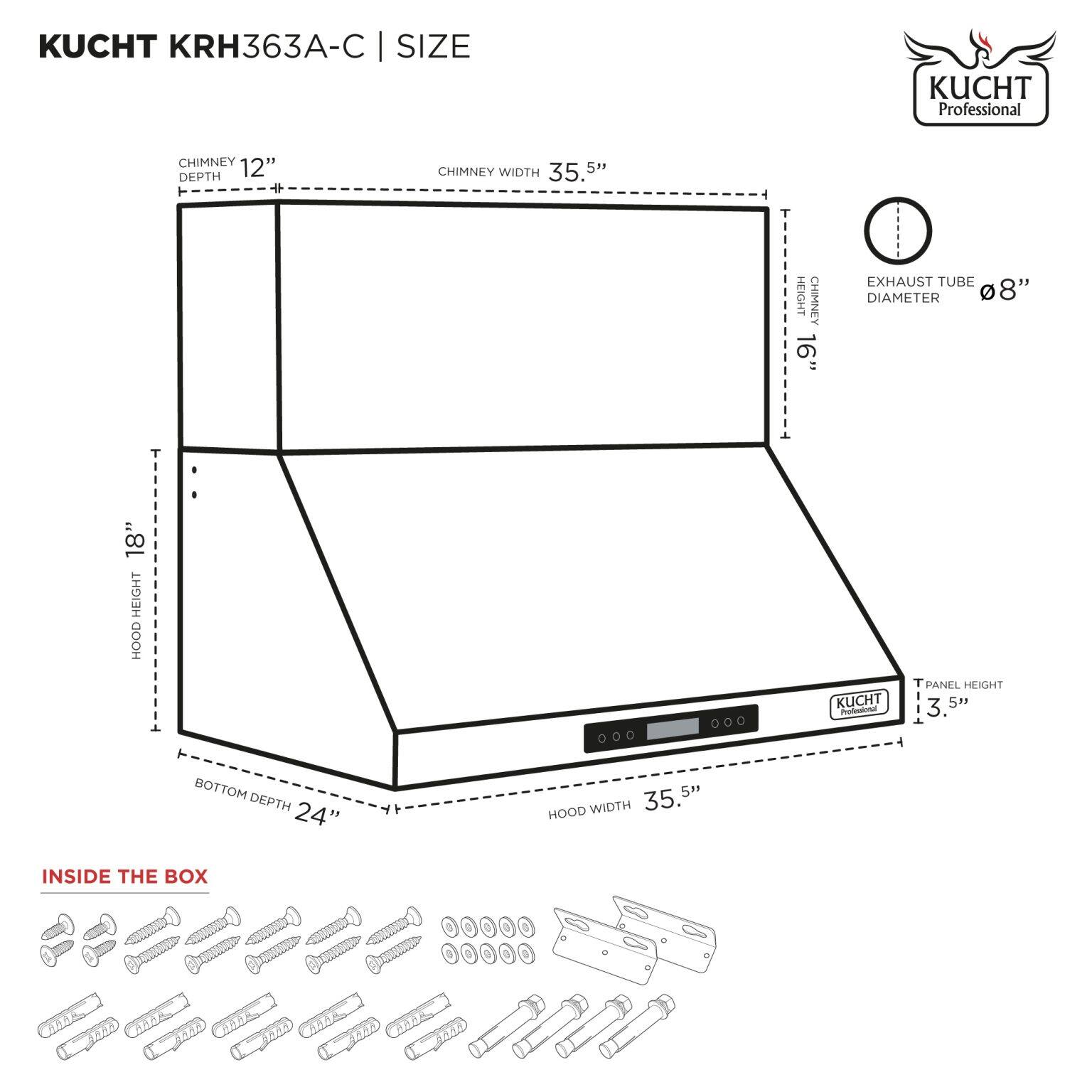 KUCHT KRH363A-C | SIZE

- CHIMNEY DEPTH: 12"
- CHIMNEY WIDTH: 35.5"
- CHIMNEY HEIGHT: 16"
- EXHAUST TUBE DIAMETER: 8"
- HOOD HEIGHT: 18"
- HOOD WIDTH: 35.5"
- BOTTOM DEPTH: 24"
- T PANEL HEIGHT: 3.5"

INSIDE THE BOX

[Image of screws, washers, and brackets]