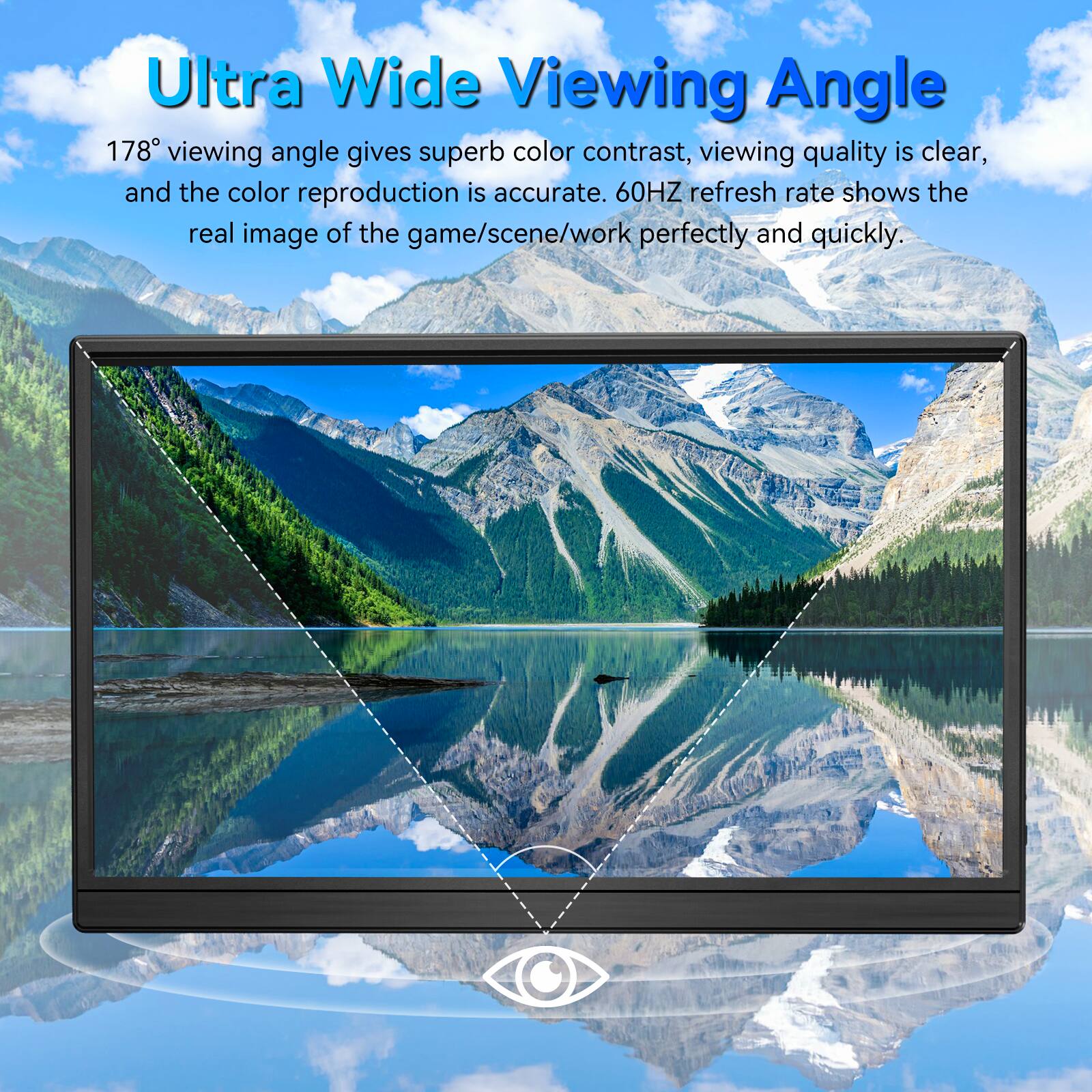 Ultra Wide Viewing Angle

178° viewing angle gives superb color contrast, viewing quality is clear, and the color reproduction is accurate. 60HZ refresh rate shows the real image of the game/scene/work perfectly and quickly.