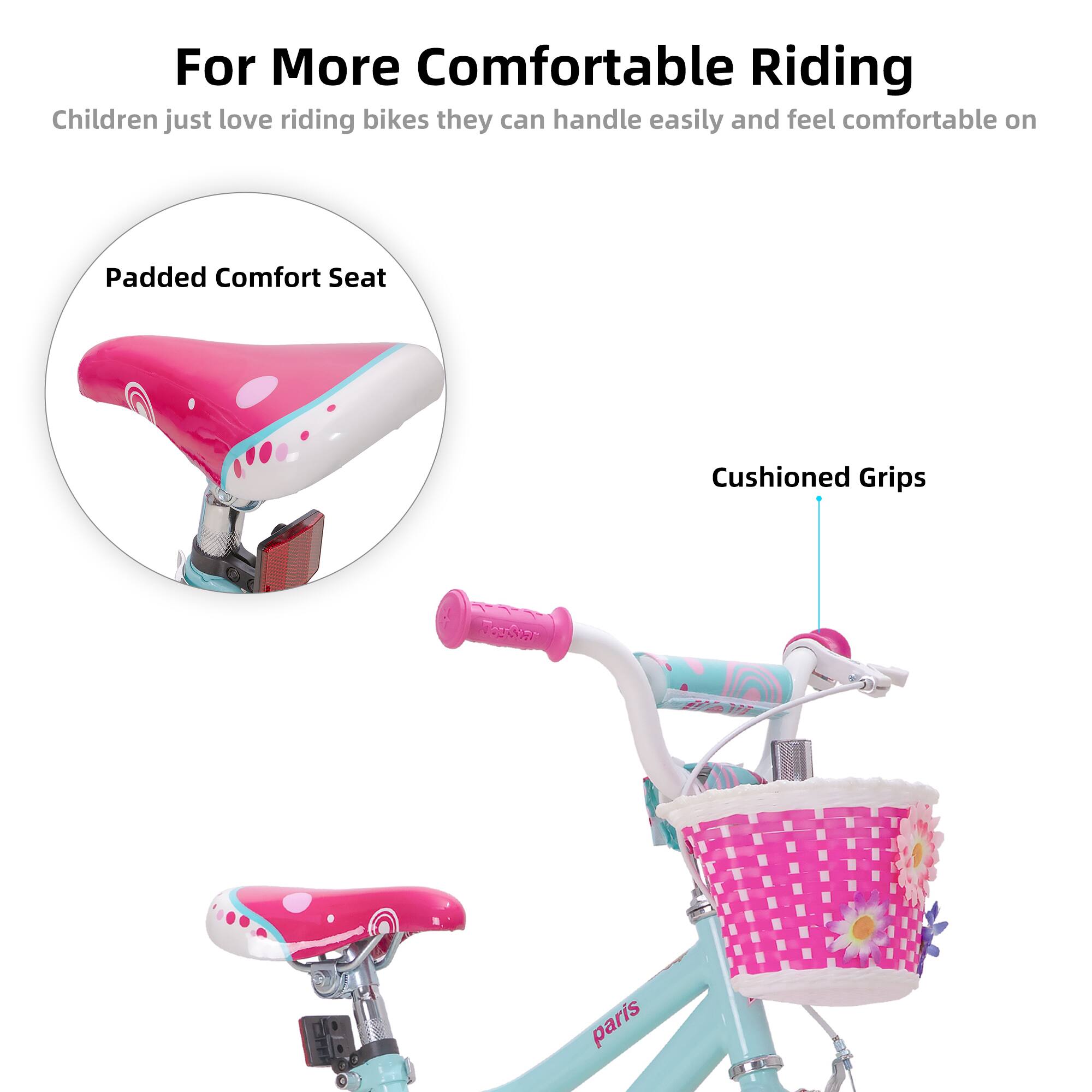 For More Comfortable Riding

Children just love riding bikes they can handle easily and feel comfortable on

Padded Comfort Seat

Cushioned Grips