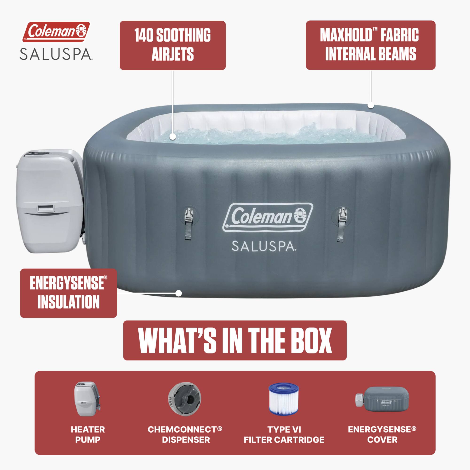 Coleman SALUSPA

140 SOOTHING AIRJETS

MAXHOLD™ FABRIC INTERNAL BEAMS

ENERGYSENSE™ INSULATION

WHAT'S IN THE BOX

HEATER PUMP

CHEMCONNECT® DISPENSER

TYPE VI FILTER CARTRIDGE

ENERGYSENSE® COVER