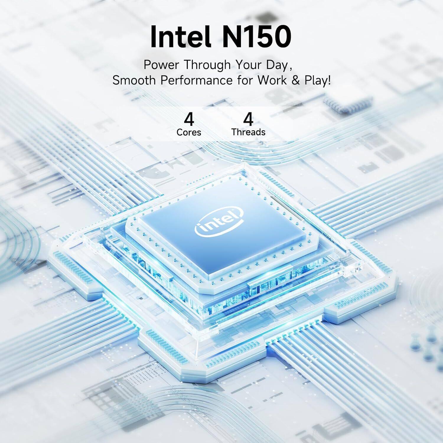 Intel N150  
Power Through Your Day, Smooth Performance for Work & Play!  
4 Cores 4 Threads