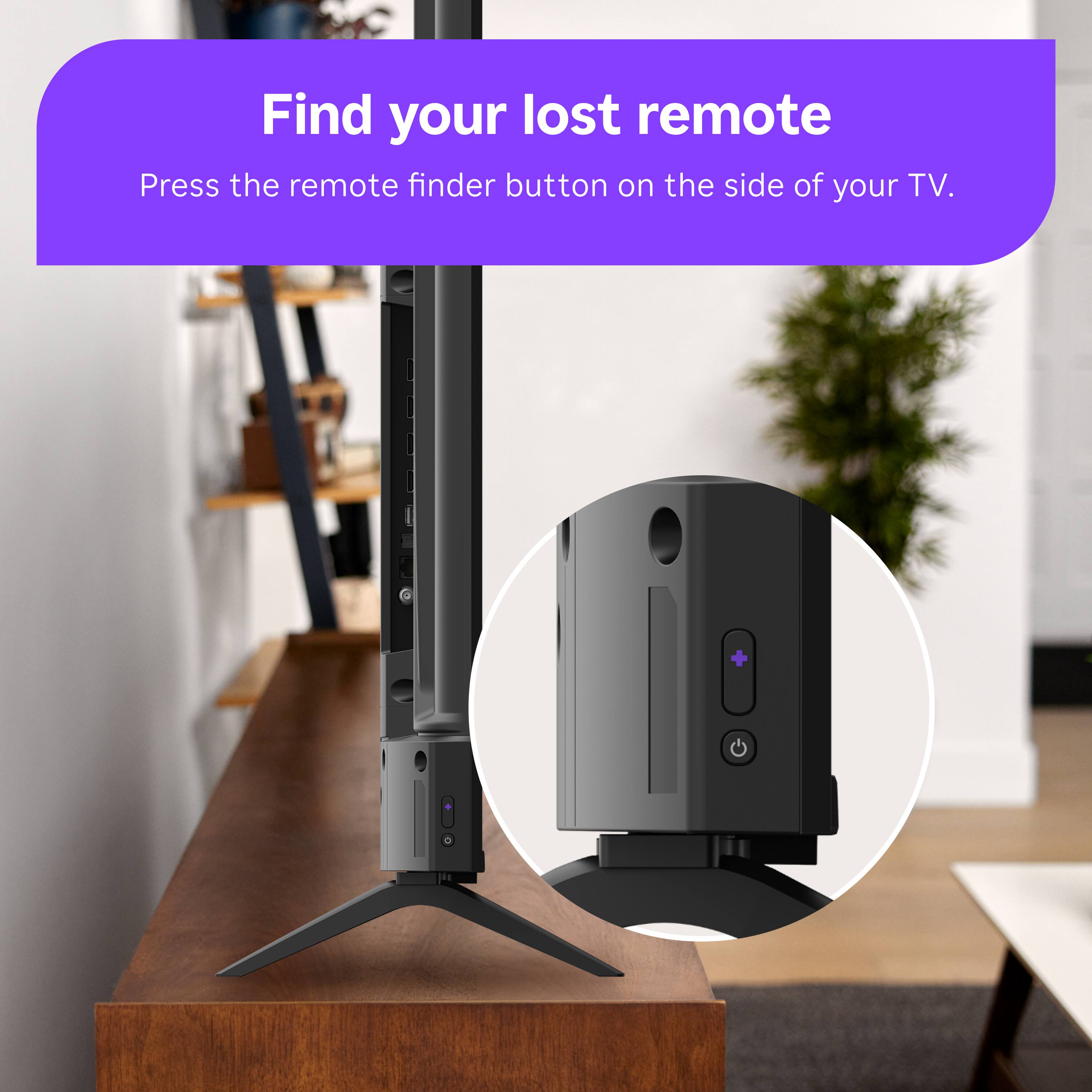 Find your lost remote  
Press the remote finder button on the side of your TV.