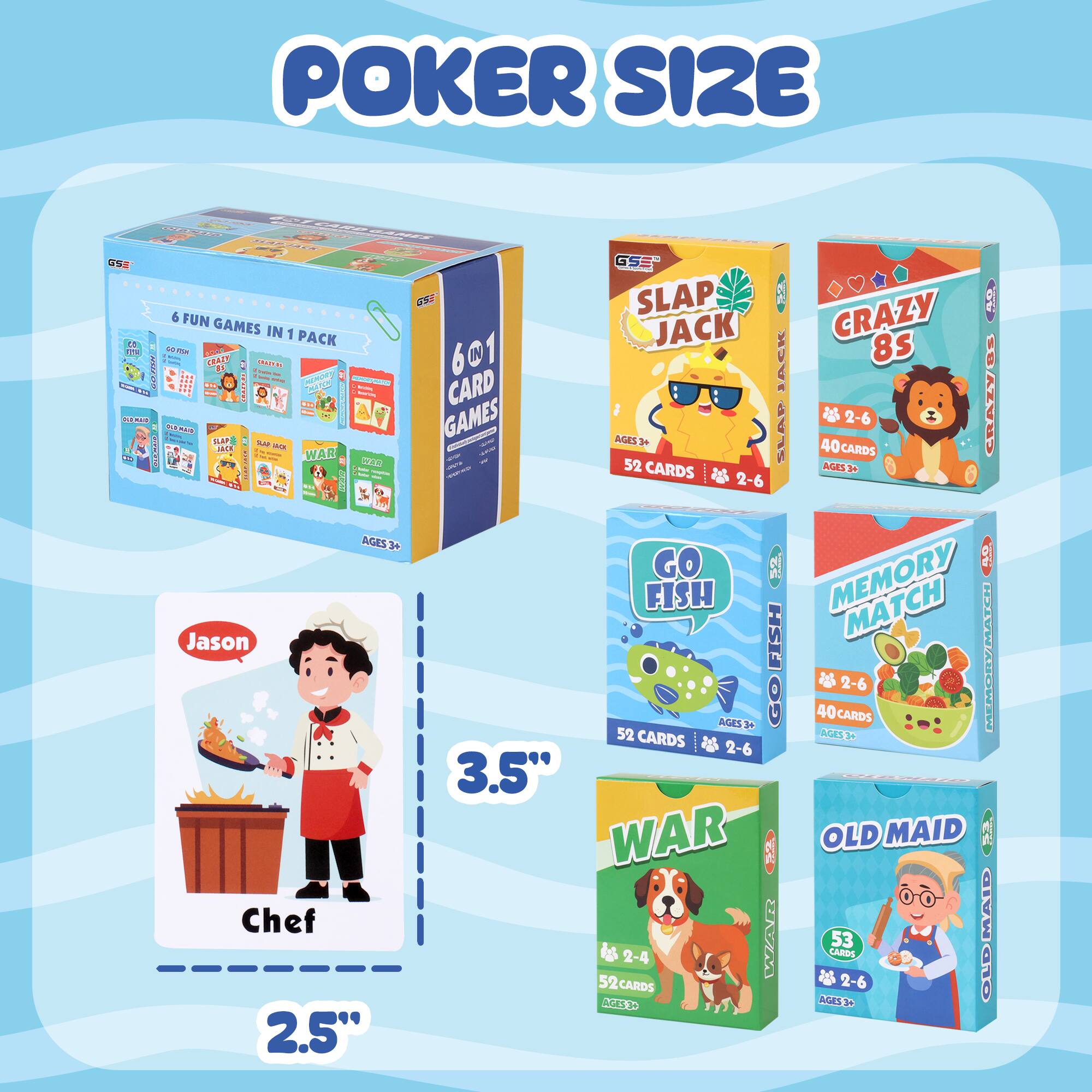 POKER SIZE

6 FUN GAMES IN 1 PACK

6 IN 1 CARD GAMES

AGES 3+

SLAP JACK
52 CARDS
AGES 3-6

CRAZY 8S
40 CARDS
AGES 3-6

GO FISH
52 CARDS
AGES 3-6

MEMORY MATCH
40 CARDS
AGES 3-6

WAR
52 CARDS
AGES 3-6

OLD MAID
53 CARDS
AGES 3-6

Jason Chef
3.5" x 2.5"