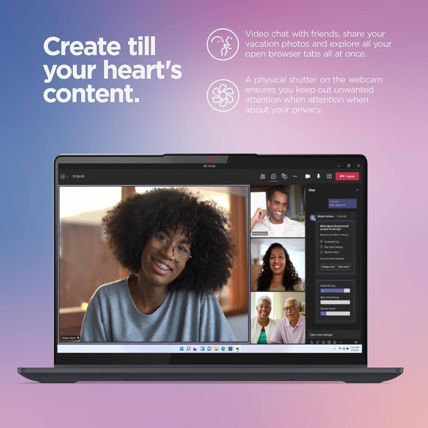 Create till your heart's content.

Video chat with friends, share your vacation photos and explore all your open browser tabs all at once.

A physical shutter on the webcam ensures you keep out unwanted attention when about your privacy.