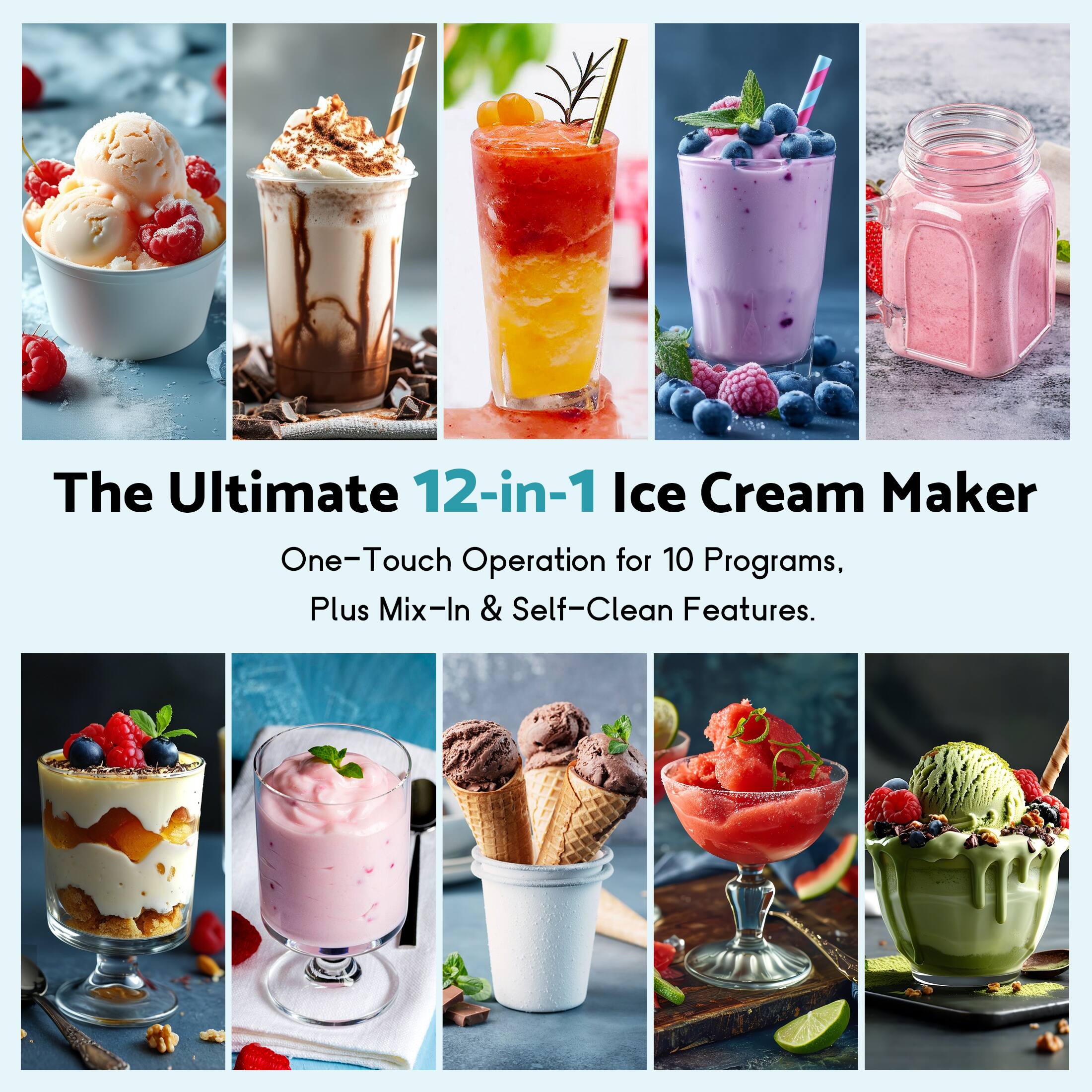 The Ultimate 12-in-1 Ice Cream Maker  
One-Touch Operation for 10 Programs, Plus Mix-In & Self-Clean Features.
