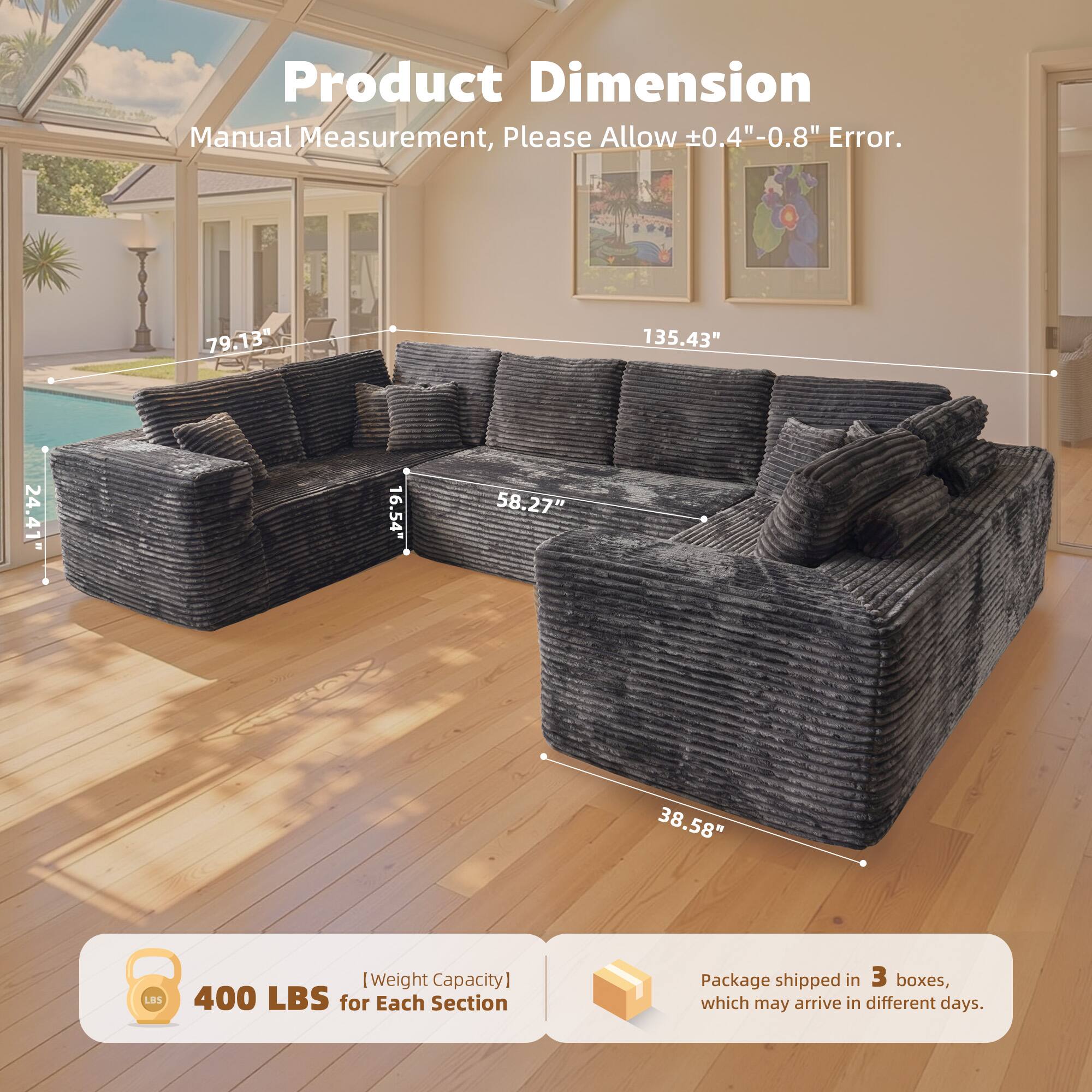 Product Dimension  
Manual Measurement, Please Allow ±0.4" - 0.8" Error.  

79.13" 135.43" 24.41" 16.54" 58.27" 38.58"  

400 LBS [Weight Capacity] for Each Section  

Package shipped in 3 boxes, which may arrive in different days.