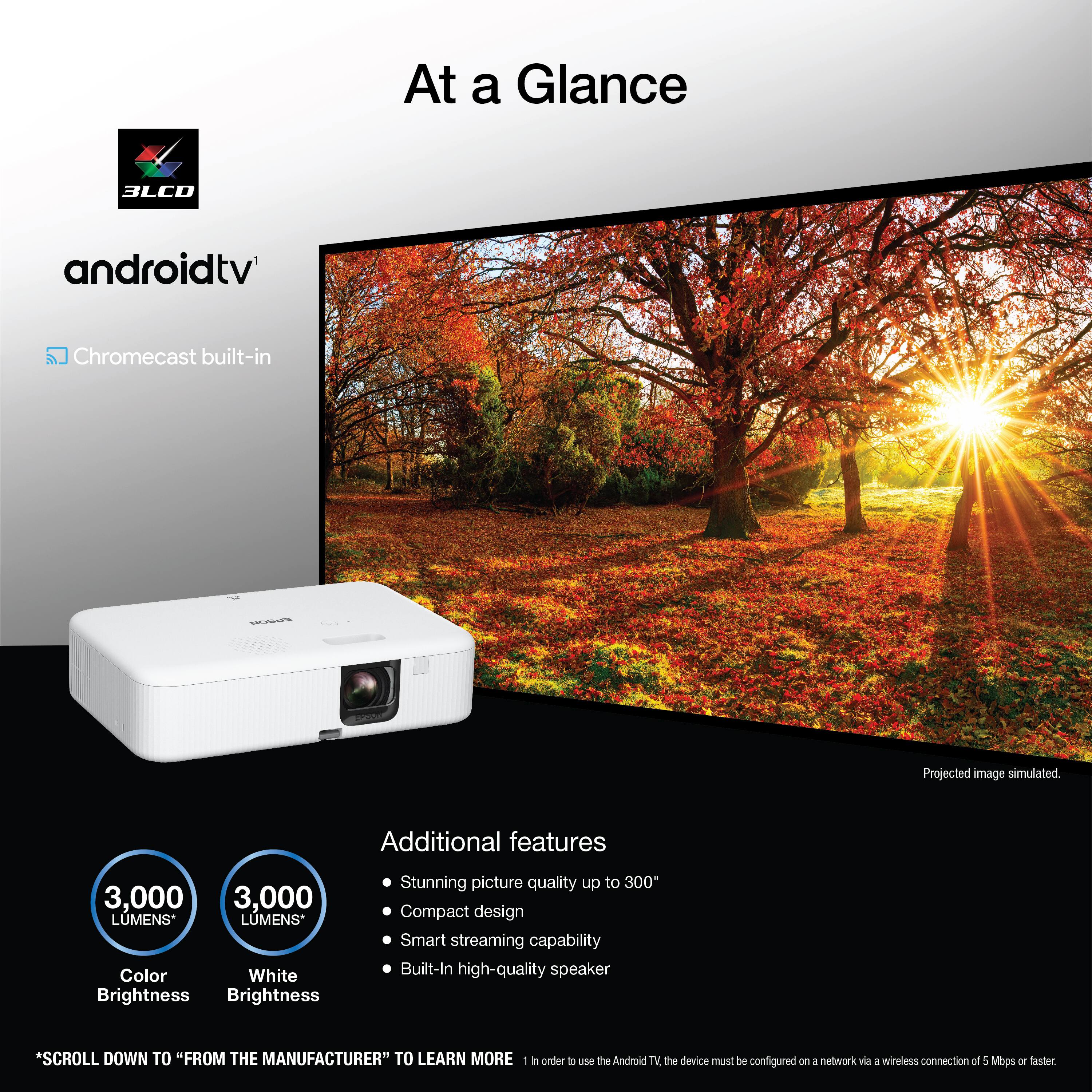 At a Glance:

* 3LCO androidtv Chromecast built-in
* Projected image simulated
* Additional features:
	+ 3,000 LMENS*
	+ Color: White
	+ Brightness: Brightness
	+ Stunning picture quality up to 300
	+ Compact design
	+ Smart streaming capability
	+ Built-In high-quality speaker

*SCROLL DOWN TO "FROM THE MANUFACTURER" TO LEARN MORE

1. To use the Android TV device, the device must be configured via a wireless connection of 5 Mbps or faster.