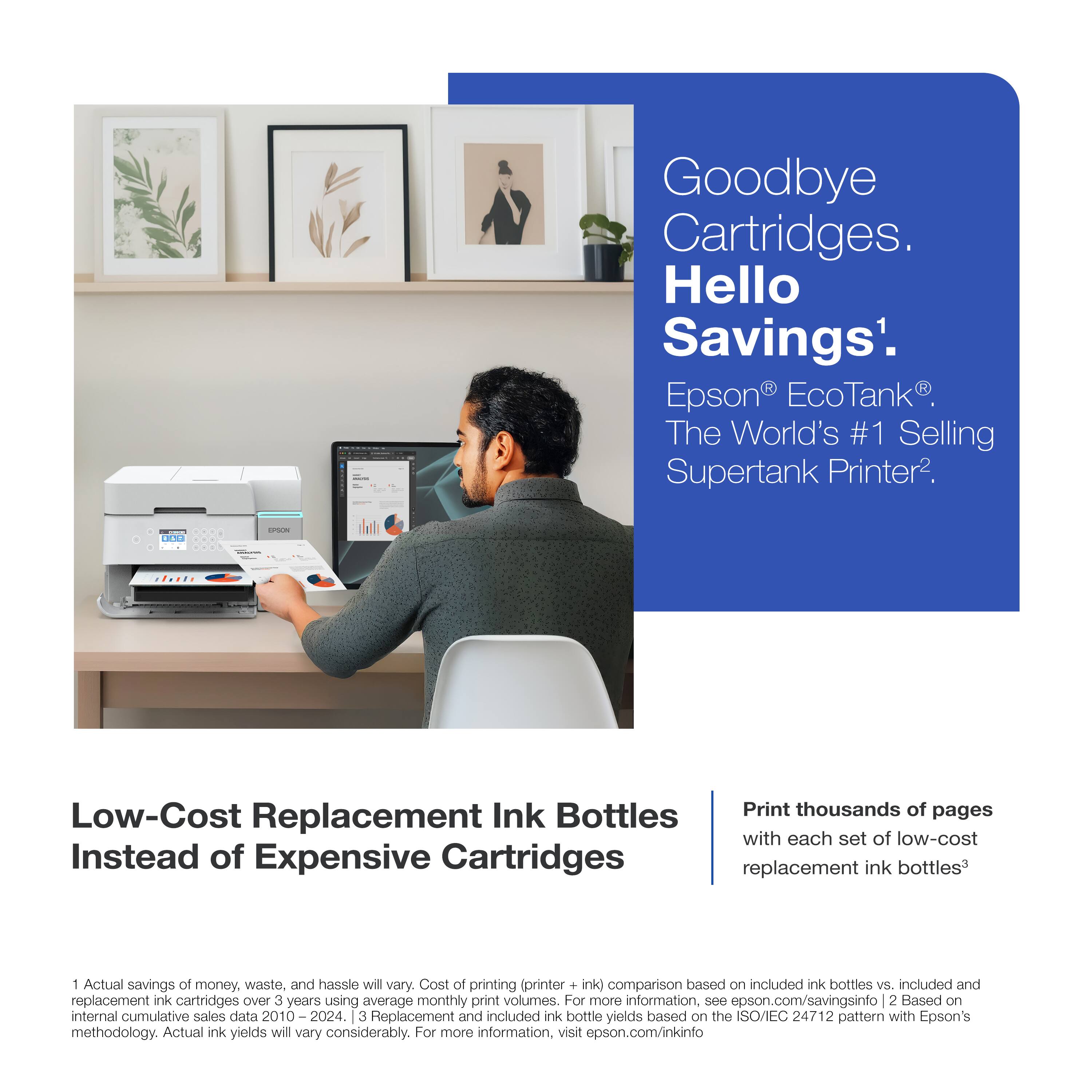 | Goodbye Cartridges. Hello Savings'. Epson EcoTank The World's #1 Selling Supertank Printer. Low-Cost Replacement Ink Bottles Instead of Expensive Cartridges Print thousands of pages with each set of low-cost replacement ink bottles* 1 Actual savings of money, waste, and hassie will vary. Cost of printing (printer + ink) comparison based on included ink bottles vs. included and replacement ink cartridges Over 3 years using average monthly print volumes. For more information, see epson.com/savingsinfo 2 Based on internal cumulative sales data 2010 2024. 3 Replacement and included ink bottle yields based on the SO/IEC 24712 pattern with Epson's methodology. Actual ink yields will vary considerably. For more information, visit epson.com/inkinfo
