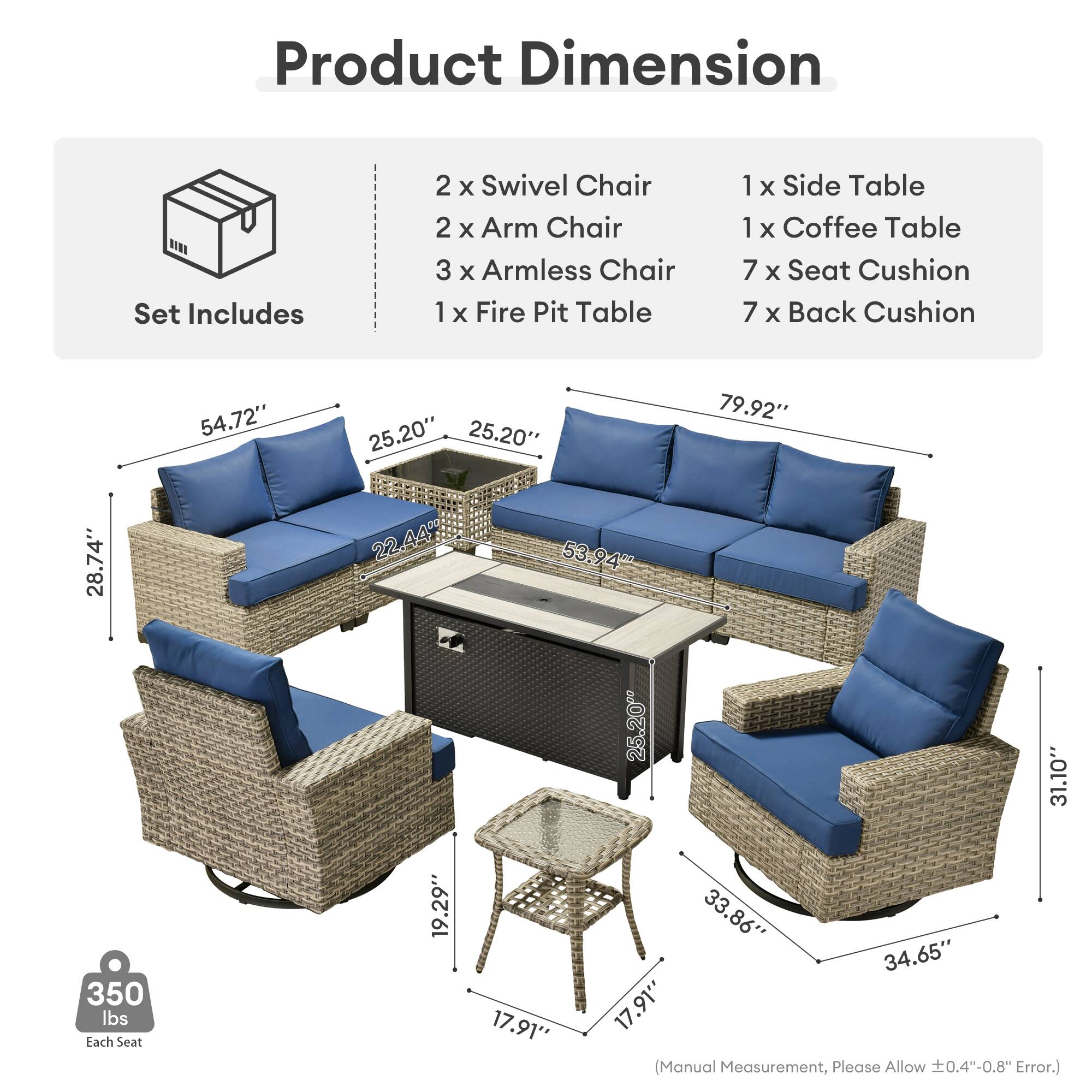 Product Dimension  
Set Includes  
2 x Swivel Chair  
2 x Arm Chair  
3 x Armless Chair  
1 x Fire Pit Table  
1 x Side Table  
1 x Coffee Table  
7 x Seat Cushion  
7 x Back Cushion  

54.72"  
25.20"  
25.20"  
79.92"  
28.74"  
22.44%  
53.94"  
25.200  
31.10*  
350 lbs  
Each Seat  
19.29"  
17.91**  
33.86"  
34.65"  
17.91"  

(Manual Measurement, Please Allow ±0.4"-0.8" Error.)