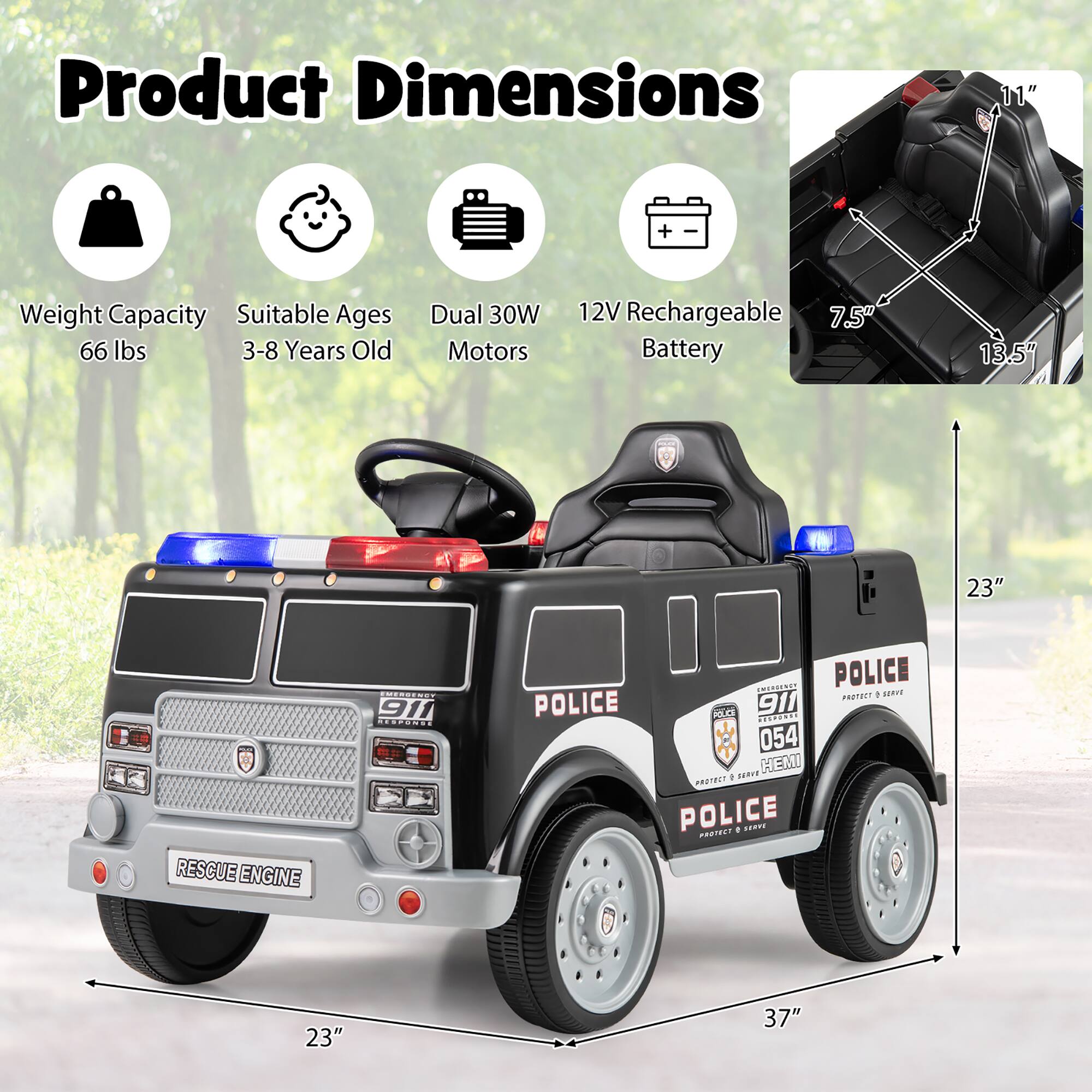 Product Dimensions  
11"  
Weight Capacity: 66 lbs  
Suitable Ages: 3-8 Years Old  
Dual 30W Motors  
12V Rechargeable 7.5 Battery  
13.5"  
23"  
37"  

RESCUE ENGINE  
EMERGENCY 911 RESPONDE  
POLICE PROTECT  
POLICE 911  
054 SERVE HEMI PROTECT / POLICE PROTECT
