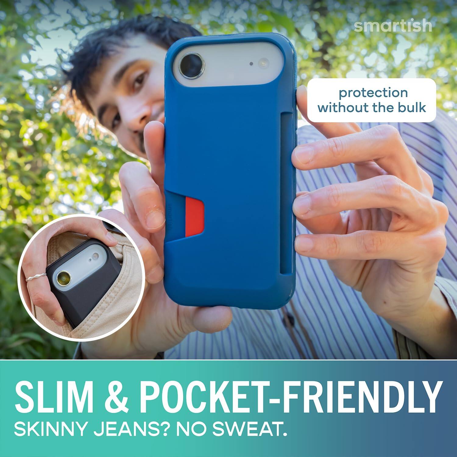 smartish  
protection without the bulk  
SLIM & POCKET-FRIENDLY  
SKINNY JEANS? NO SWEAT.