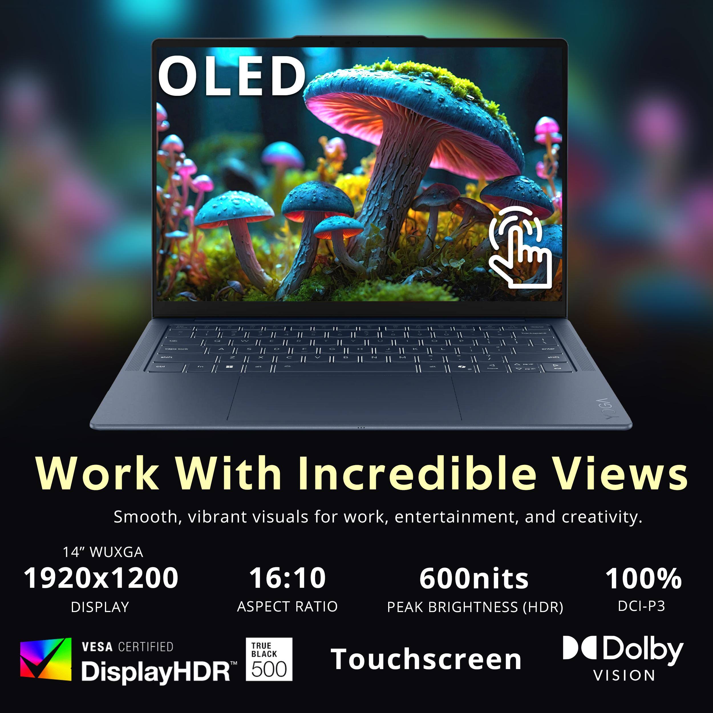 OLED

Work With Incredible Views
Smooth, vibrant visuals for work, entertainment, and creativity.

14" WUXGA
1920x1200
DISPLAY

16:10
ASPECT RATIO

600nits
PEAK BRIGHTNESS (HDR)

100%
DCI-P3

VESACERTIFIED
DisplayHDR 500

TRUE BLACK

Touchscreen

Dolby VISION