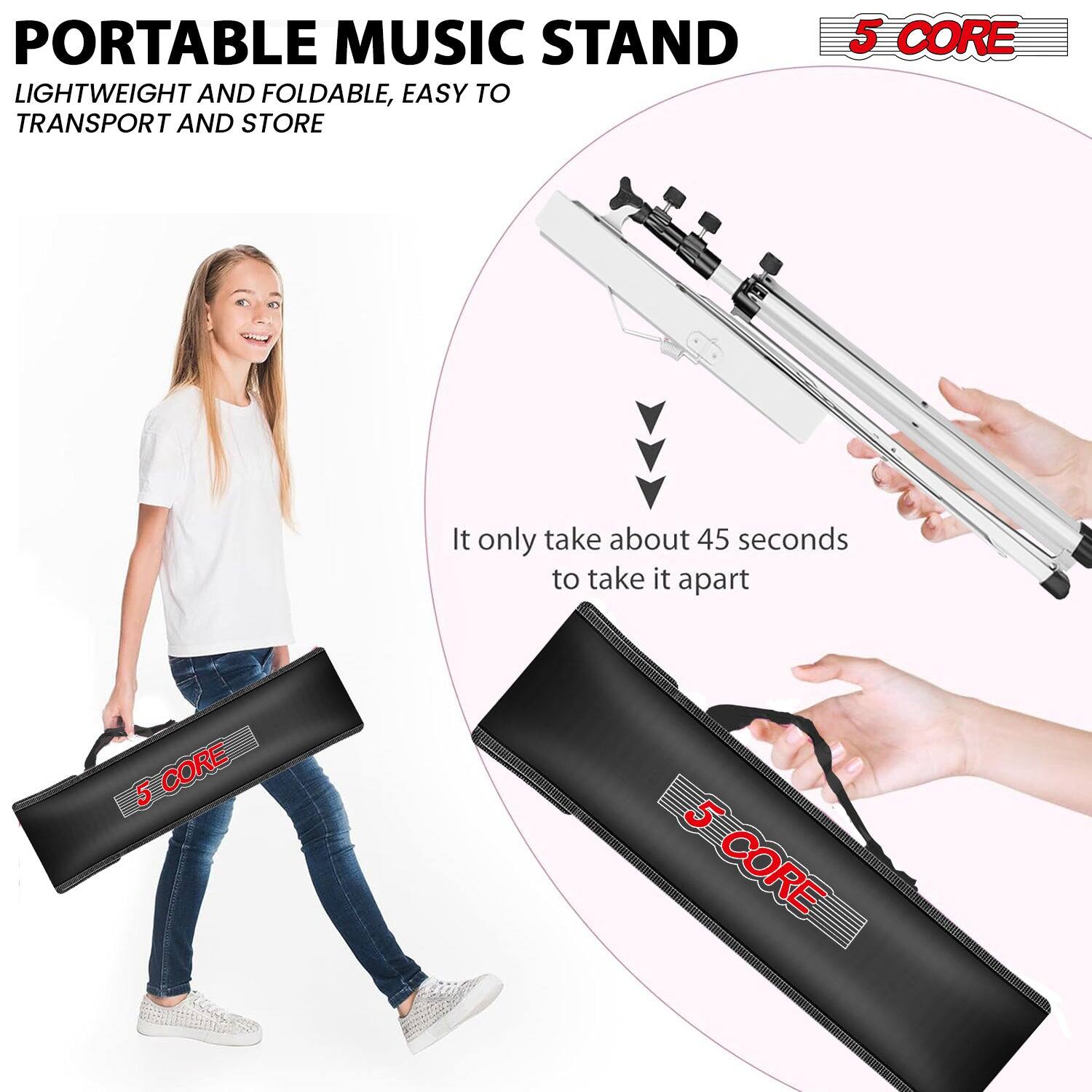 PORTABLE MUSIC STAND  
LIGHTWEIGHT AND FOLDABLE, EASY TO TRANSPORT AND STORE  

5 CORE  

It only takes about 45 seconds to take it apart  

5 CORE  
5 CORE