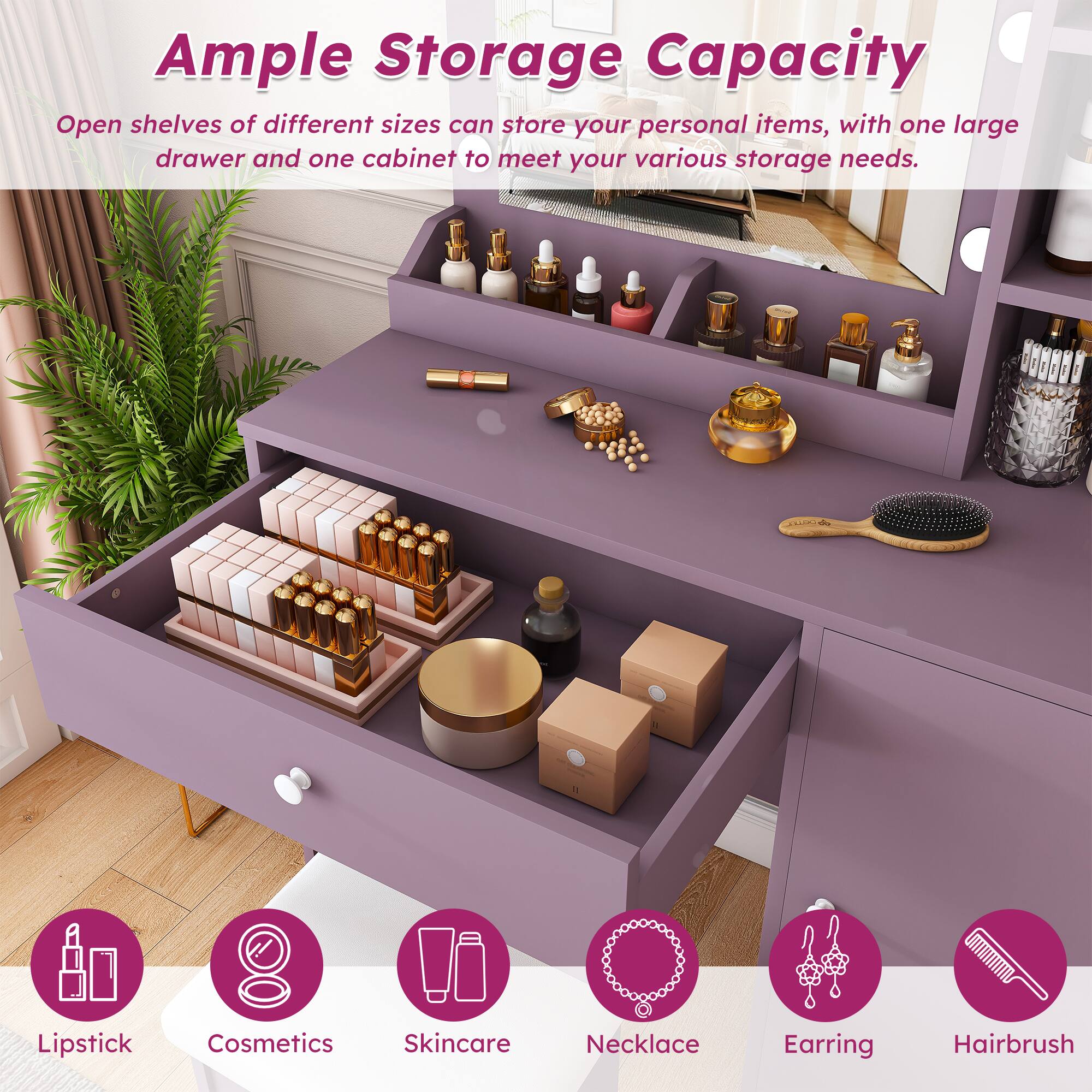 Ample Storage Capacity  
Open shelves of different sizes can store your personal items, with one large drawer and one cabinet to meet your various storage needs.  

Lipstick  
Cosmetics Skincare  
Necklace  
Earring  
Hairbrush