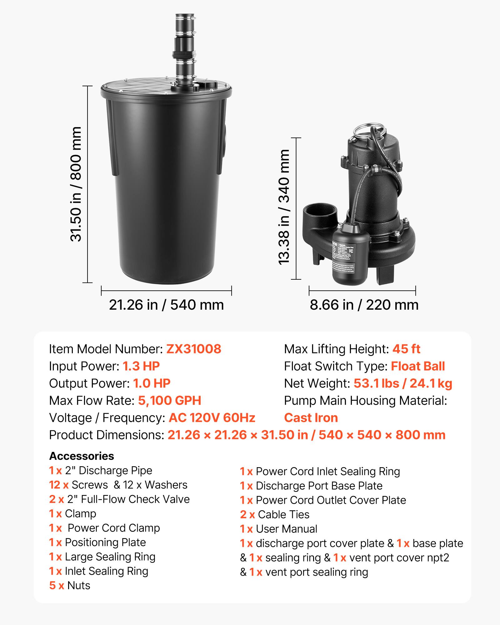 mm 800 / in 31.50  
21.26 in  
540 mm  
mm 340 / in 13.38  
8.66 in / 220 mm  

Item Model Number: ZX31008  
Max Lifting Height: 45 ft  
Input Power: 1.3 HP  
Float Switch Type: Float Ball  
Output Power: 1.0 HP  
Net Weight: 24.1 kg  
Max Flow Rate: 5,100 GPH  
Pump Main Housing Material: Cast Iron  
Voltage / Frequency: AC 120V 60Hz  
Product Dimensions: 21.26 X 21.26 X 31.50 in / 540 X 540 X 800 mm  

Accessories  
1x 2" Discharge Pipe  
12 X Screws & 12 X Washers  
2" Full-Flow Check Valve  
1x Clamp  
1x Power Cord Clamp  
1x Positioning Plate  
1x Large Sealing Ring  
1x Inlet Sealing Ring  
5 x Nuts  
1