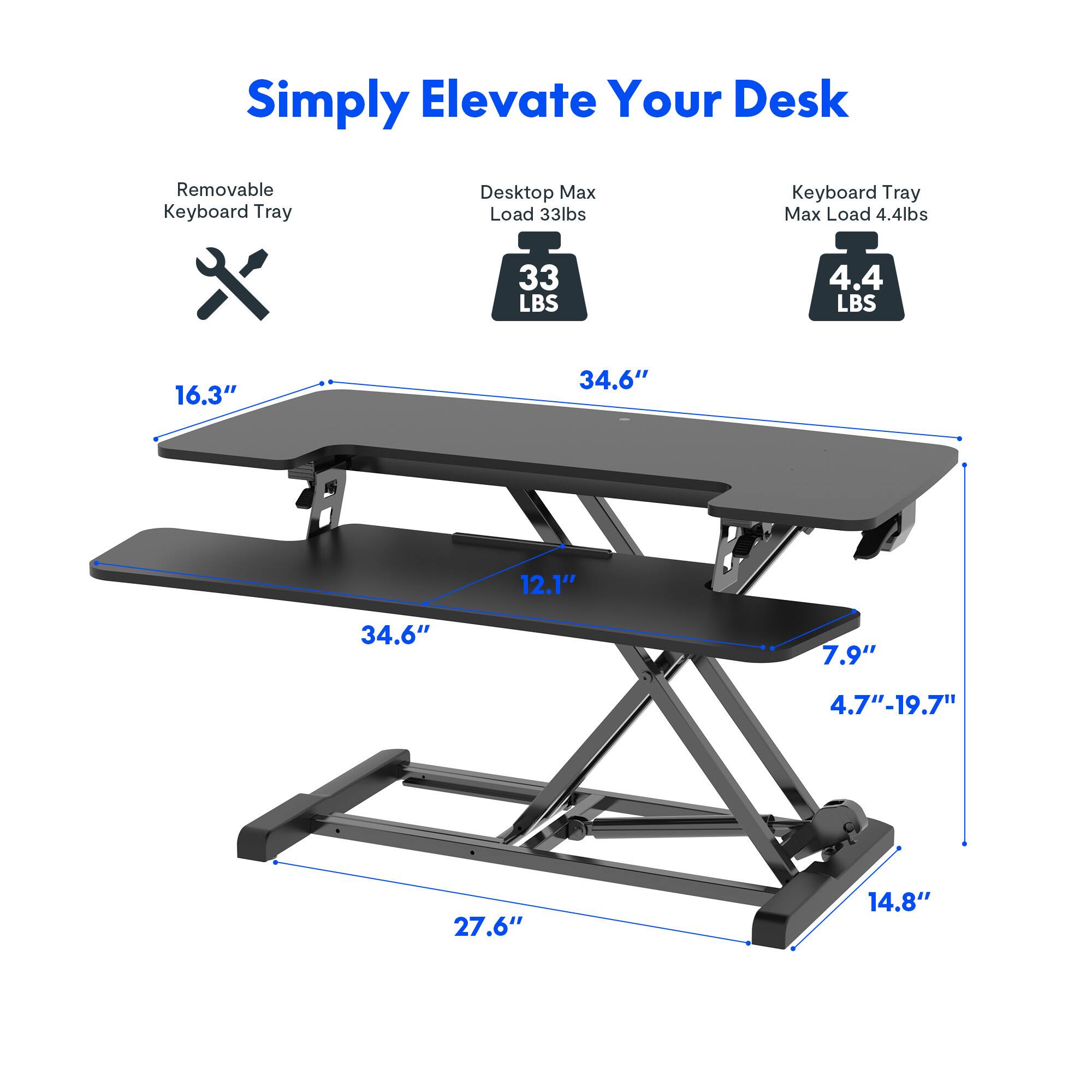 Simply Elevate Your Desk
- Removable Keyboard Tray
- Desktop Max Load 33lbs
- Keyboard Tray Max Load 4.4lbs
Dimensions:
- 16.3"
- 34.6"
- 12.1"
- 7.9"
- 4.7"-19.7"
- 27.6"
- 14.8"