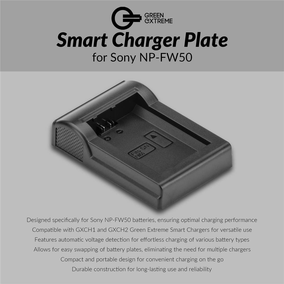 GREEN GXTREME Smart Charger Plate for Sony NP-FW50

Designed specifically for Sony NP-FW50 batteries, ensuring optimal charging performance

Compatible with GXCH1 and GXCH2 Green Extreme Smart Chargers for versatile use

Features automatic voltage detection for effortless charging of various battery types

Allows for easy swapping of battery plates, eliminating the need for multiple chargers

Compact and portable design for convenient charging on the go

Durable construction for long-lasting use and reliability