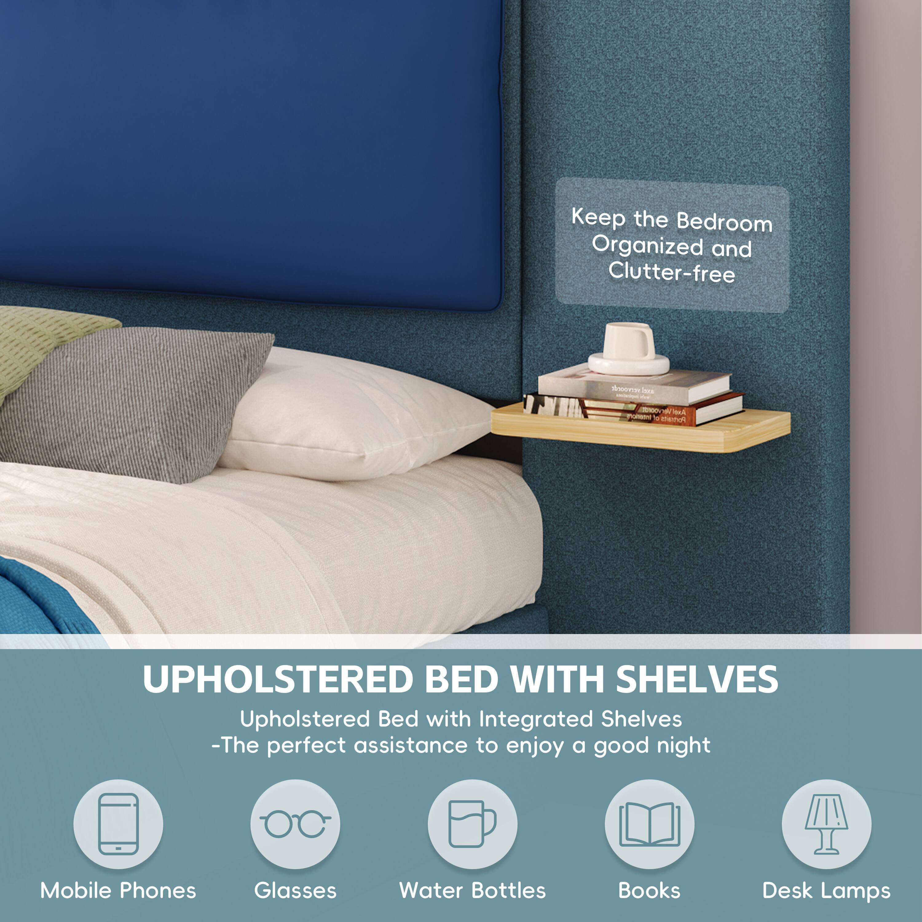 Keep the Bedroom Organized and Clutter-free

UPHOLSTERED BED WITH SHELVES
Upholstered Bed with Integrated Shelves - The perfect assistance to enjoy a good night

- Mobile Phones
- Glasses
- Water Bottles
- Books
- Desk Lamps