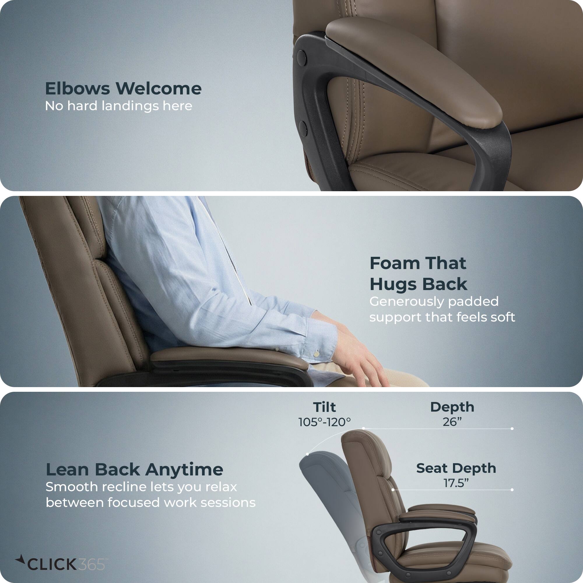 Elbows Welcome  
No hard landings here  

Foam That Hugs Back  
Generously padded support that feels soft  

Lean Back Anytime  
Smooth recline lets you relax between focused work sessions  

Tilt: 105°-120°  
Depth: 26"  
Seat Depth: 17.5"  

CLICK365