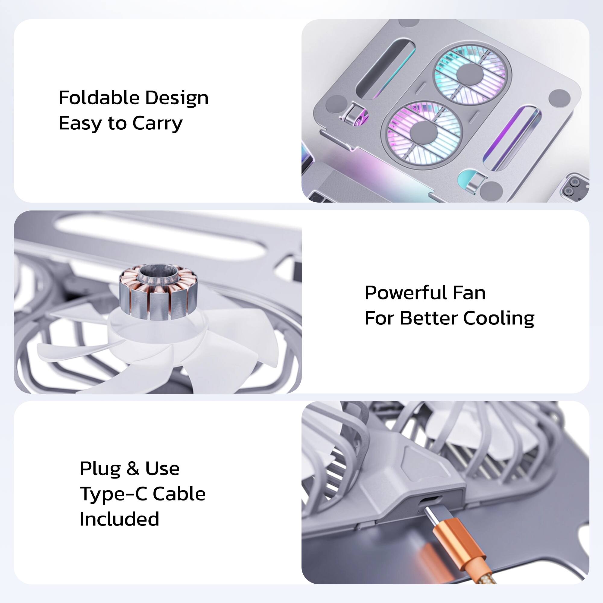 Foldable Design  
Easy to Carry  

Powerful Fan  
For Better Cooling  

Plug & Use  
Type-C Cable Included