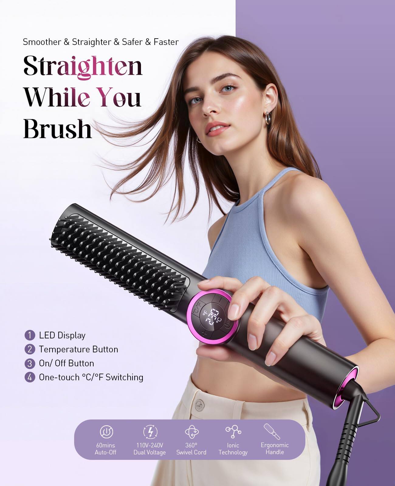 Smoother & Straighter & Safer & Faster

Straighten While You Brush

1. LED Display
2. Temperature Button
3. On/ Off Button
4. One-touch °C/°F Switching

60mins Auto-Off
110V-240V Dual Voltage
360° Swivel Cord
Ionic Technology
Ergonomic Handle