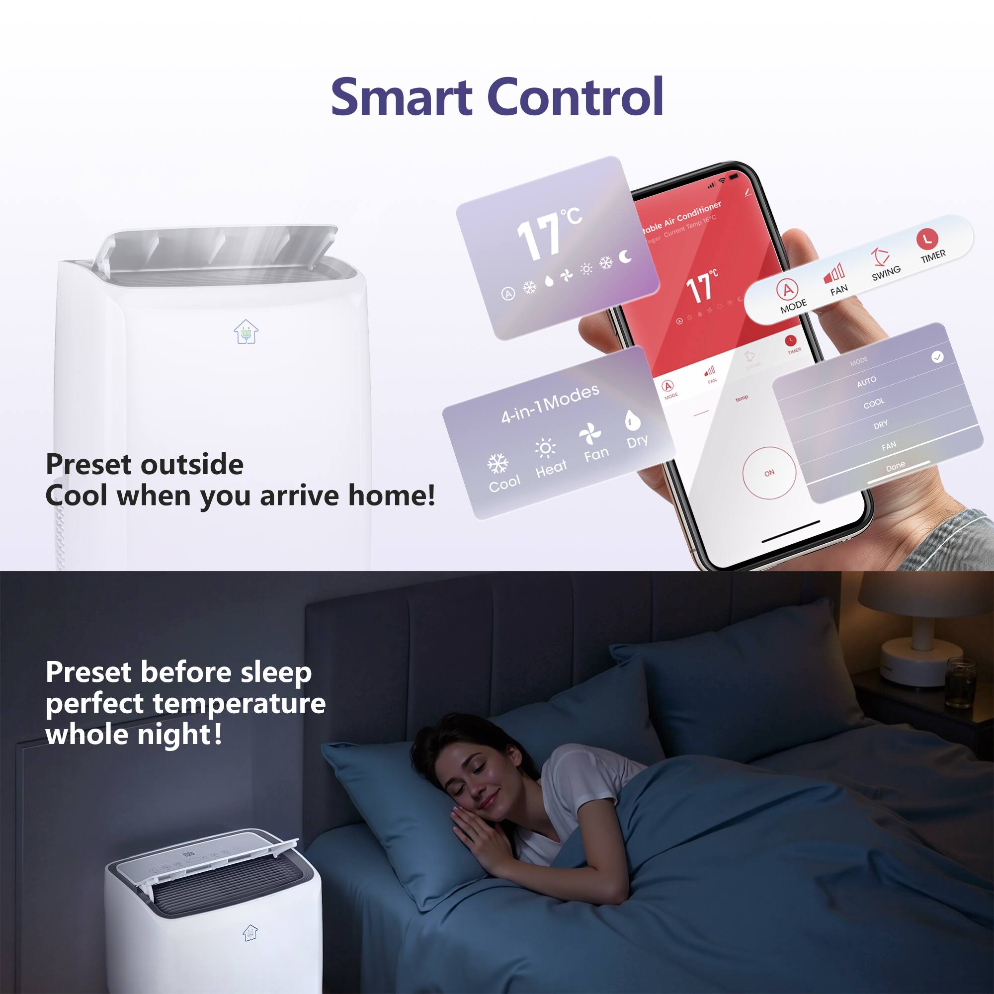 Smart Control

17°C

Portable Air Conditioner

4-in-1 Modes: Dry, Cool, Heat, Fan

A FAN MODE TIMER SWING

MODE AUTO COOL DRY FAN

Preset outside Cool when you arrive home!

Preset before sleep perfect temperature whole night!