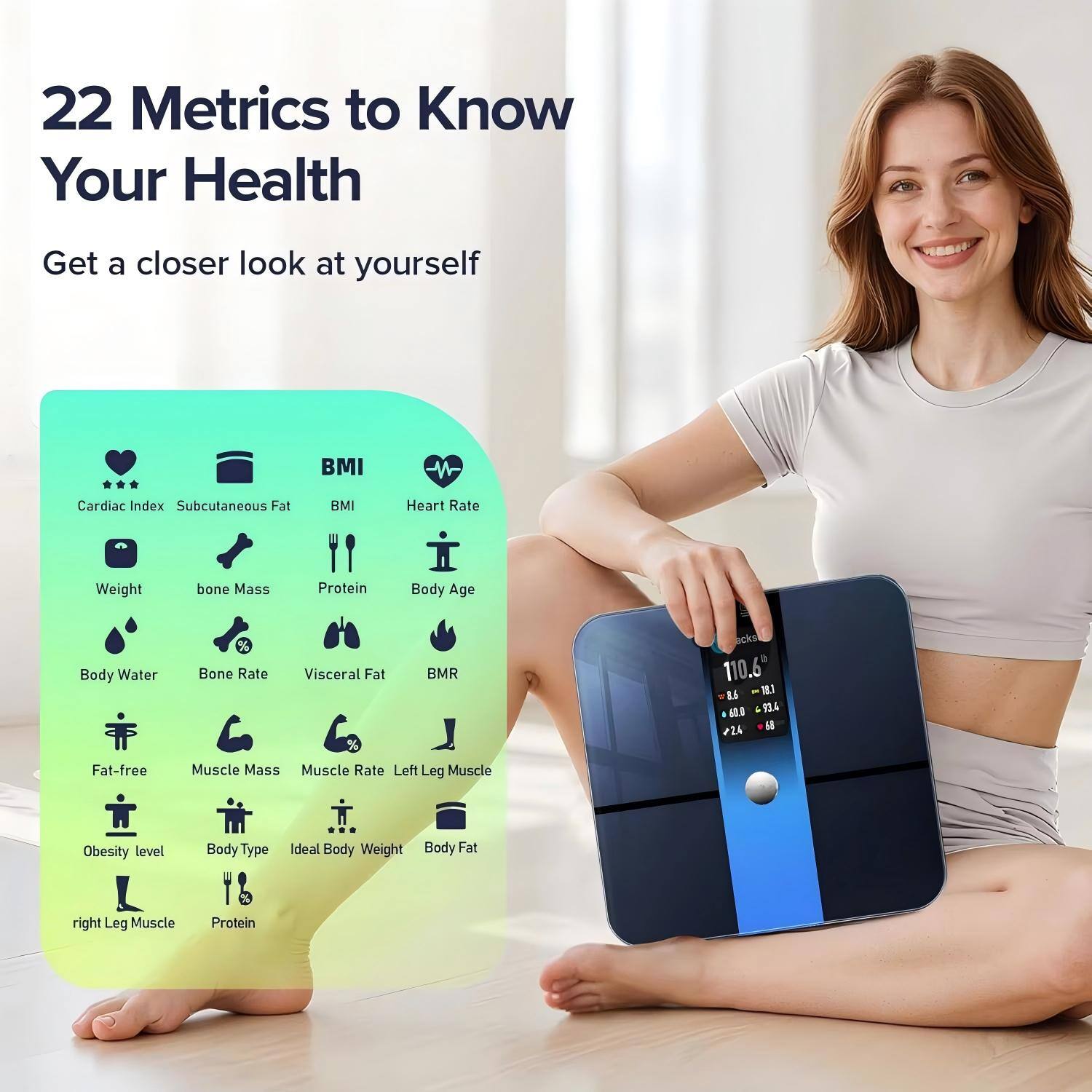 22 Metrics to Know Your Health  
Get a closer look at yourself  

- Cardiac Index  
- Subcutaneous Fat  
- BMI  
- Heart Rate  
- Weight  
- Bone Mass  
- Protein  
- Body Age  
- Body Water %  
- Bone Rate  
- Visceral Fat  
- BMR  
- Fat-free Mass  
- Muscle Mass  
- Muscle Rate  
- Left Leg Muscle  
- Obesity Level  
- Body Type  
- Ideal Body Weight  
- Body Fat  
- Right Leg Muscle  
- Protein  

110.6"  
I. J  
90.4  
224