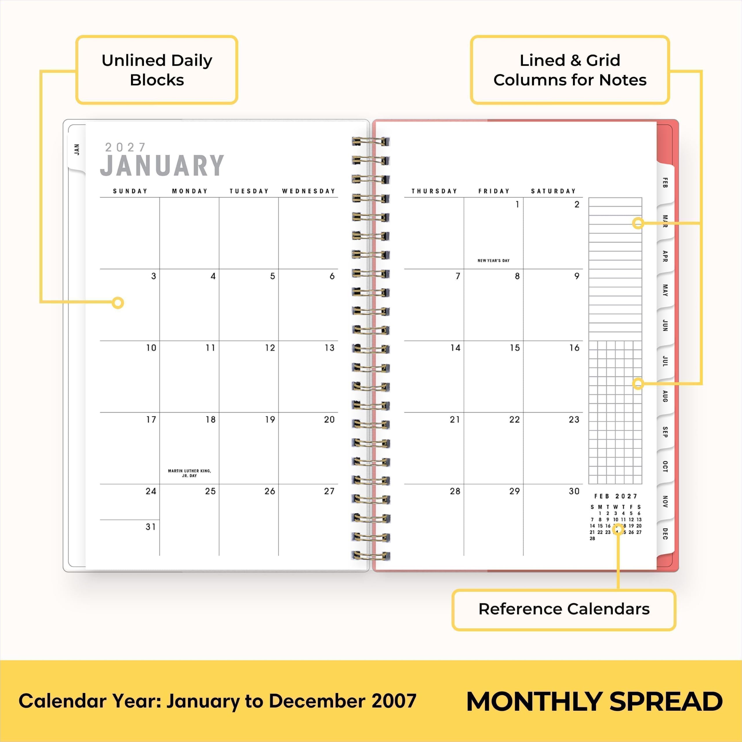 Unlined Daily Blocks  
Lined & Grid Columns for Notes  
JAN 2027  
JANUARY  
SUNDAY MONDAY TUESDAY WEDNESDAY 3 4 5 6 10 11 12 13 17 18 19 20  
THURSDAY FRIDAY SATURDAY 1 2 ...  
7 8 9 14 15 16 21 22 23 28 29 30  
24 25 26 27 31  
FEB 2027  
Reference Calendars  
Calendar Year: January to December 2007  
MONTHLY SPREAD