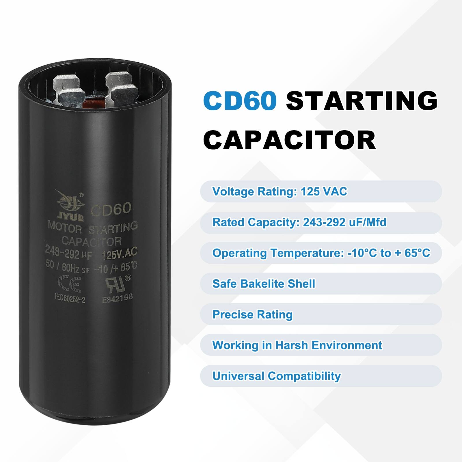 CD60 STARTING CAPACITOR  
JYUR CD60 MOTOR STARTING CAPACITOR  
243-292 HF 125V.AC 50 I 60Hz /+ 65C S1E -10 CE IR IEC60252-2 E342198  

Voltage Rating: 125 VAC  
Rated Capacity: 243-292 uF/Mfd  
Operating Temperature: -10C to + 65C  
Safe Bakelite Shell  
Precise Rating  
Working in Harsh Environment  
Universal Compatibility