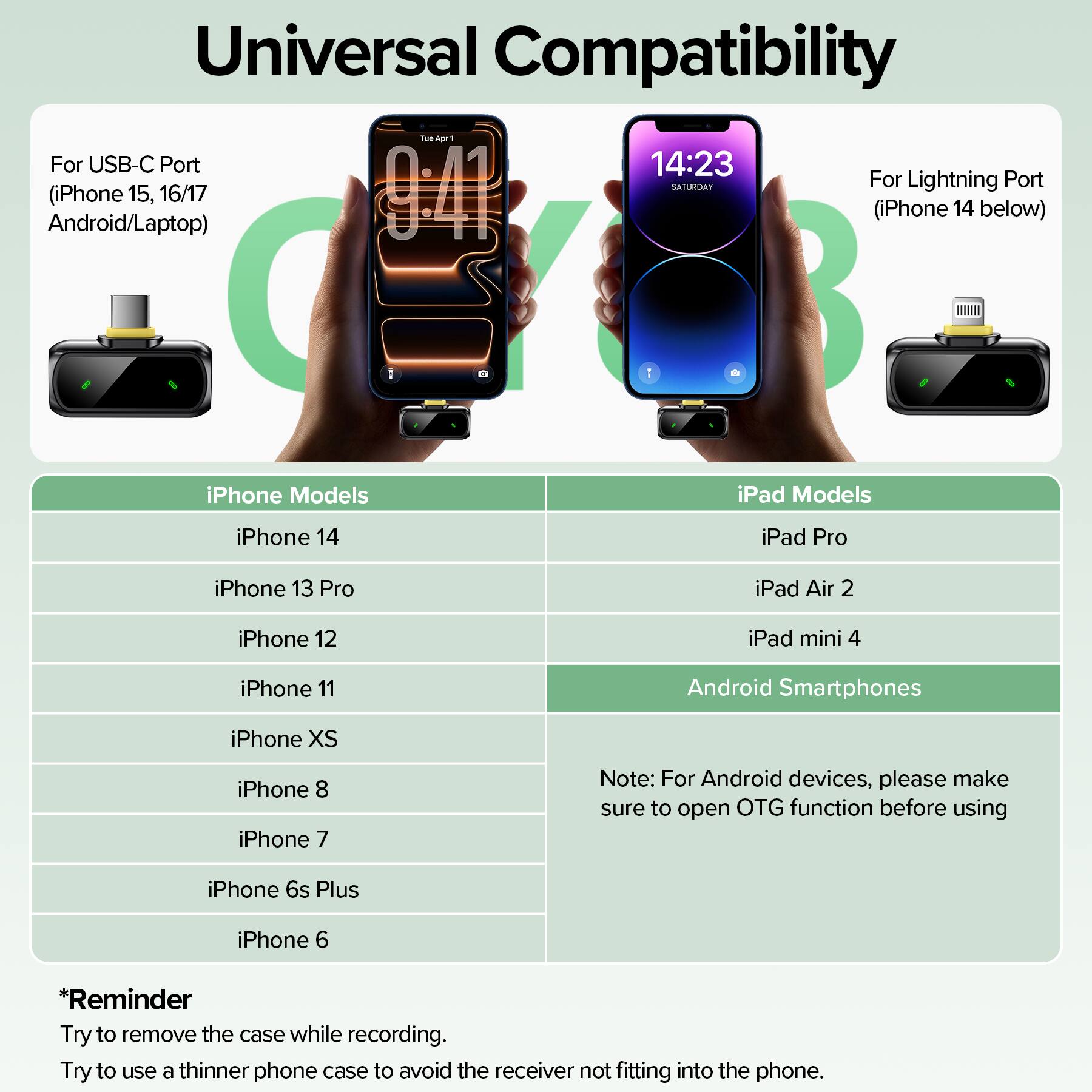 Universal Compatibility

For USB-C Port (iPhone 15, 16/17 Android/Laptop)

For Lightning Port (iPhone 14 below)

iPhone Models
- iPhone 14
- iPhone 13 Pro
- iPhone 12
- iPhone 11
- iPhone XS
- iPhone 8
- iPhone 7
- iPhone 6s Plus
- iPhone 6

iPad Models
- iPad Pro
- iPad Air 2
- iPad mini 4

Android Smartphones

*Reminder
Try to remove the case while recording.
Try to use a thinner phone case to avoid the receiver not fitting into the phone.

Note: For Android devices, please make sure to open OTG function before using