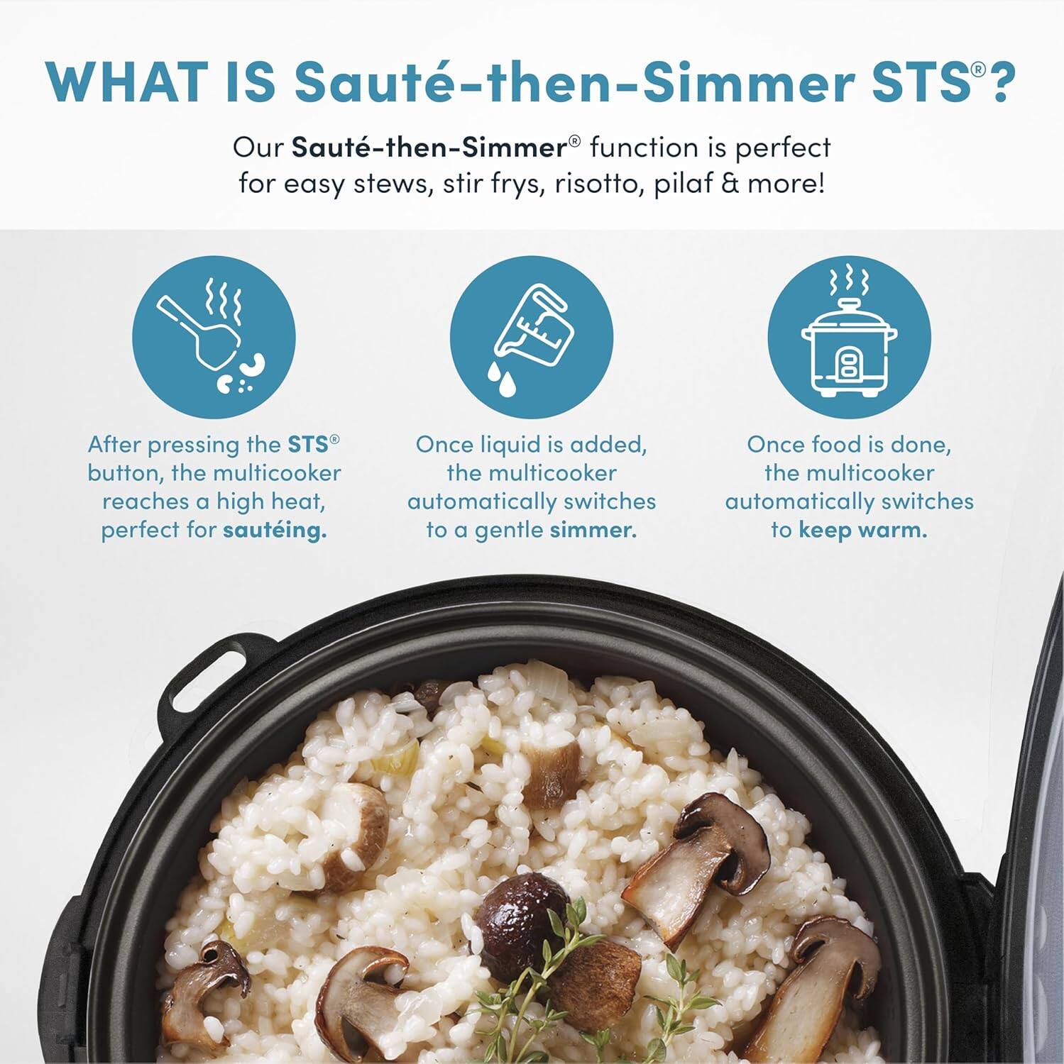 WHAT IS Sauté-then-Simmer STS®?  
Our Sauté-then-Simmer® function is perfect for easy stews, stir fries, risotto, pilaf & more!  

- After pressing the STS® button, the multicooker reaches a high heat, perfect for sautéing.  
- Once liquid is added, the multicooker automatically switches to a gentle simmer.  
- Once food is done, the multicooker automatically switches to keep warm.