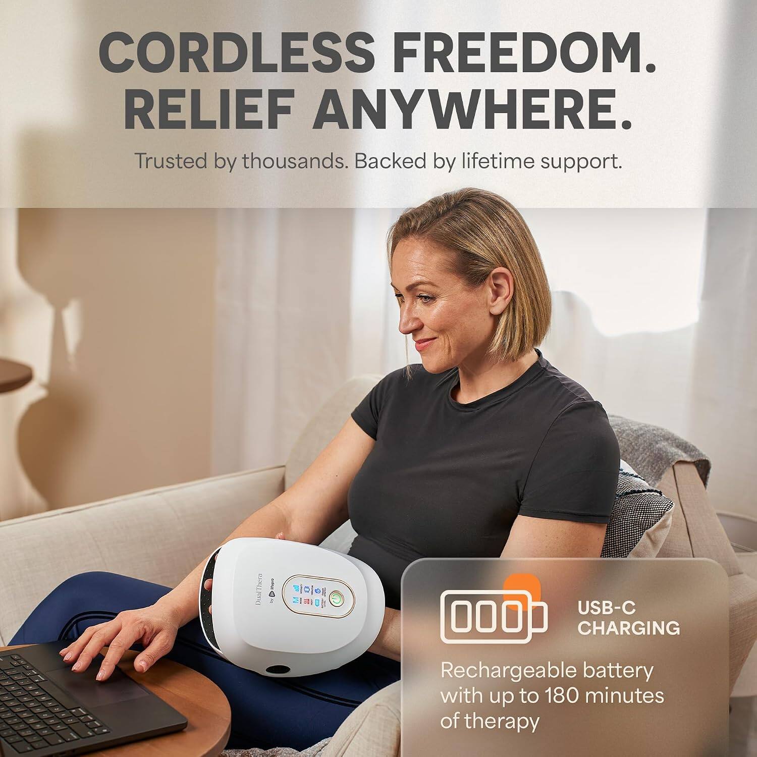 CORDLESS FREEDOM. RELIEF ANYWHERE. Trusted by thousands. Backed by lifetime support. These Deal I S USB-C 000 CHARGING Rechargeable battery with up to 180 minutes of therapy