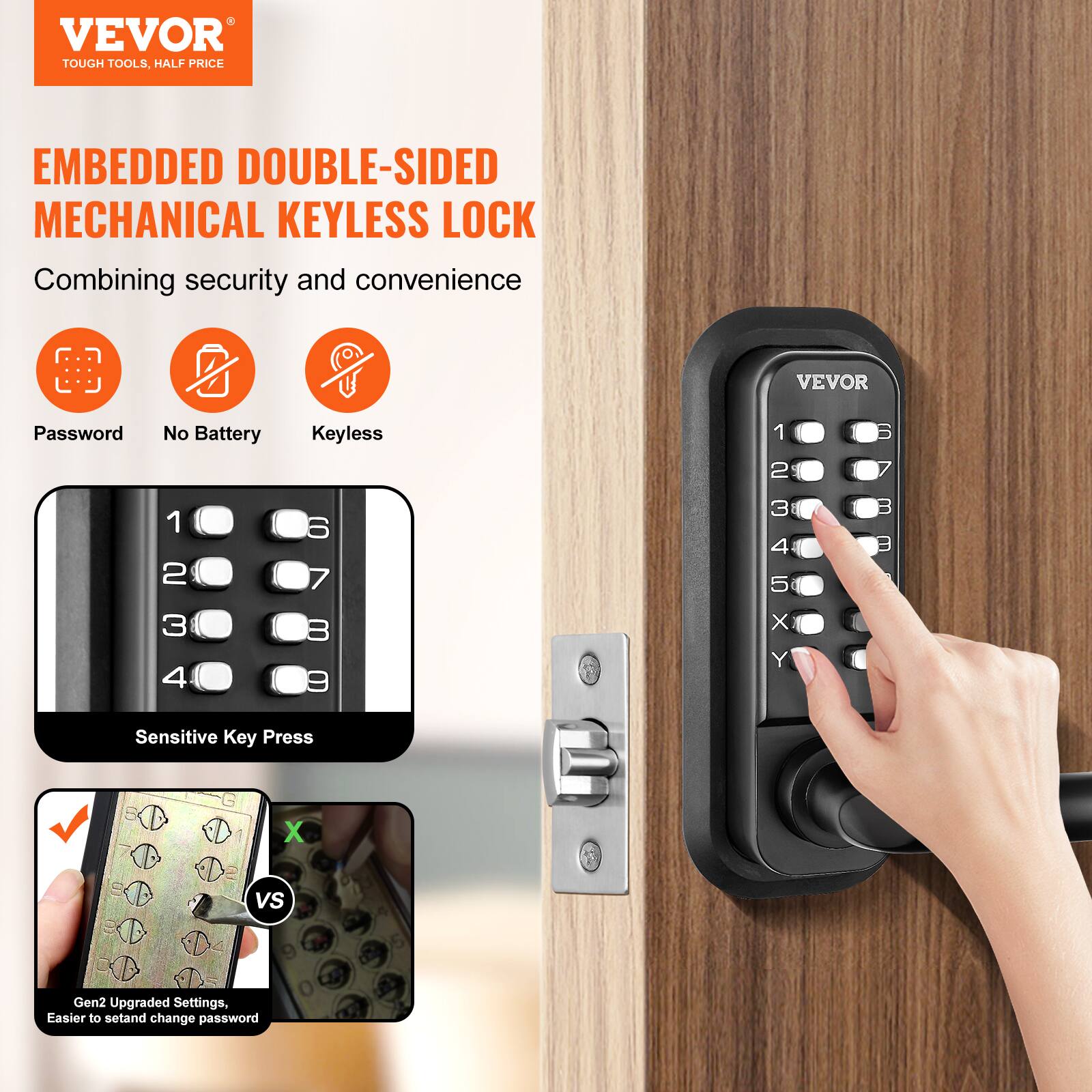 VEVOR  
TOUGH TOOLS, HALF PRICE  

EMBEDDED DOUBLE-SIDED MECHANICAL KEYLESS LOCK  
Combining security and convenience  

- Password  
- No Battery  
- Keyless  

Sensitive Key Press  

Gen2 Upgraded Settings, Easier to set and change password