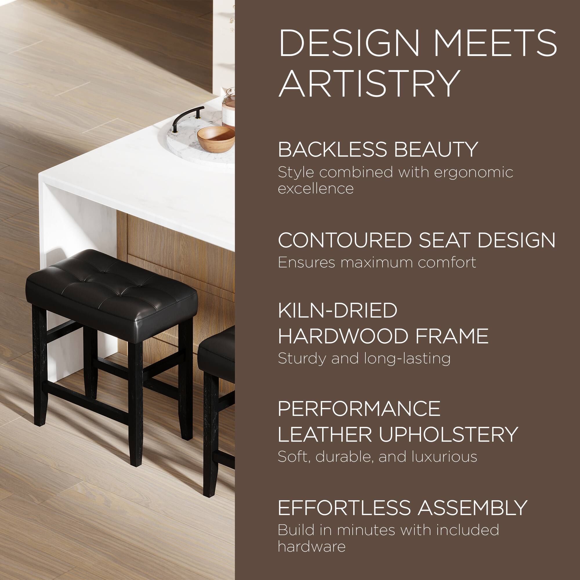 DESIGN MEETS ARTISTRY

BACKLESS BEAUTY
Style combined with ergonomic excellence

CONTOURED SEAT DESIGN
Ensures maximum comfort

KILN-DRIED HARDWOOD FRAME
Sturdy and long-lasting

PERFORMANCE LEATHER UPHOLSTERY
Soft, durable, and luxurious

EFFORTLESS ASSEMBLY
Build in minutes with included hardware