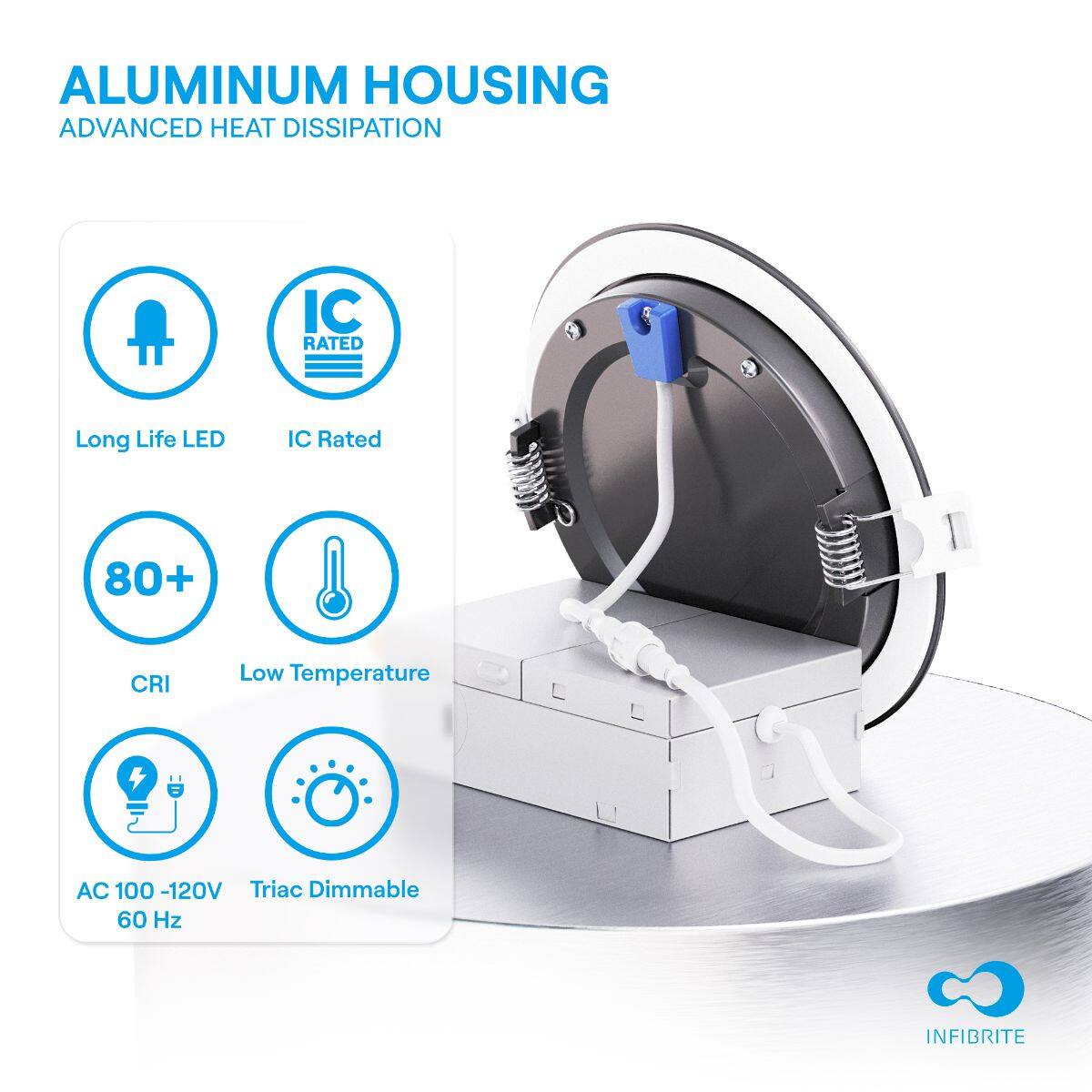 ALUMINUM HOUSING  
ADVANCED HEAT DISSIPATION  

- Long Life LED  
- IC Rated  
- 80+ CRI  
- Low Temperature  
- AC 100 - 120V  
- Triac Dimmable 60 Hz  

INFIBRITE