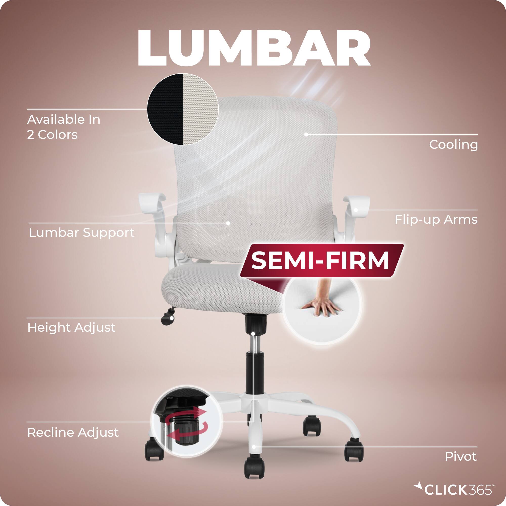 LUMBAR  
Available In 2 Colors  
Cooling  
Lumbar Support  
Flip-up Arms  
SEMI-FIRM  
Height Adjust  
Recline Adjust  
Pivot  
CLICK365