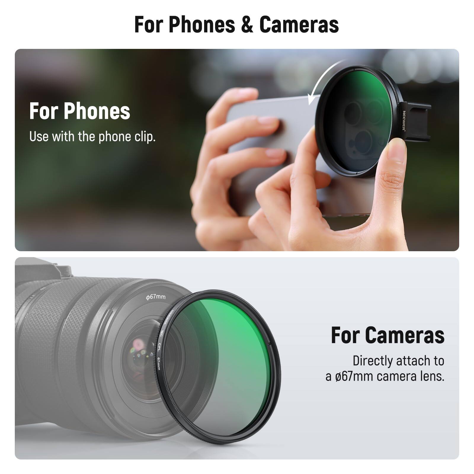 For Phones & Cameras

For Phones
Use with the phone clip.

For Cameras
Directly attach to a 67mm camera lens.